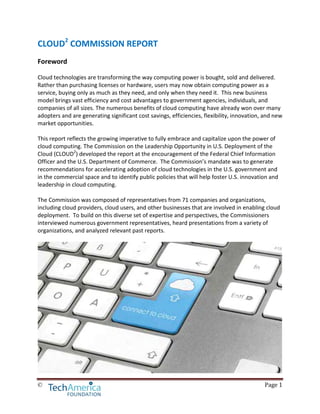 © Page 1
CLOUD2
COMMISSION REPORT
Foreword
Cloud technologies are transforming the way computing power is bought, sold and delivered.
Rather than purchasing licenses or hardware, users may now obtain computing power as a
service, buying only as much as they need, and only when they need it. This new business
model brings vast efficiency and cost advantages to government agencies, individuals, and
companies of all sizes. The numerous benefits of cloud computing have already won over many
adopters and are generating significant cost savings, efficiencies, flexibility, innovation, and new
market opportunities.
This report reflects the growing imperative to fully embrace and capitalize upon the power of
cloud computing. The Commission on the Leadership Opportunity in U.S. Deployment of the
Cloud (CLOUD2
) developed the report at the encouragement of the Federal Chief Information
Officer and the U.S. Department of Commerce. The Commission’s mandate was to generate
recommendations for accelerating adoption of cloud technologies in the U.S. government and
in the commercial space and to identify public policies that will help foster U.S. innovation and
leadership in cloud computing.
The Commission was composed of representatives from 71 companies and organizations,
including cloud providers, cloud users, and other businesses that are involved in enabling cloud
deployment. To build on this diverse set of expertise and perspectives, the Commissioners
interviewed numerous government representatives, heard presentations from a variety of
organizations, and analyzed relevant past reports.
 