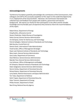 © Page 31
Acknowledgements
TechAmerica Foundation gratefully acknowledges the contributions of the Commissioners, their
colleagues and staff to the successful completion of this report on the Leadership Opportunity
in U.S. Deployment of the Cloud (CLOUD2
). Moreover, the Commission interviewed and
collected input and feedback from people with academic, government and industry
backgrounds. We express our thanks for their participation in this effort and the valuable
knowledge and innumerable years of experience they shared to inform the recommendations
of this report.
Robert Brese, Department of Energy
Greg Buckles, eDiscovery Journal
Steven Chabinsky, Federal Bureau of Investigation
Kathy Conrad, General Services Administration
Jim Dempsey, Center for Democracy and Technology
Patrick Gallagher, National Institute of Standards and Technology
Bob Gourley, Crucial Point LLC
Damon Greer, International Trade Administration
Vivek Kundra, Office of Management & Budget
Dawn Leaf, National Institute of Standards and Technology
Mary Lewin, General Services Administration
Gary Locke, Department of Commerce
Dave McClure, General Services Administration
Bajinder Paul, General Services Administration
Lisa Schlosser, Office of Management and Budget
Ari Schwartz, National Institute of Standards and Technology
Adam Sedgewick, General Services Administration
Dennis Smiley, Department of Homeland Security
Richard Spires, Department of Homeland Security
Larry Sweet, National Aeronautics and Space Administration
Teri Takai, Department of Defense
Keith Trippie, Department of Homeland Security
Peter Tseronis, Department of Energy
Phillip Verveer, Department of State
Neal Ziring, National Security Agency
 