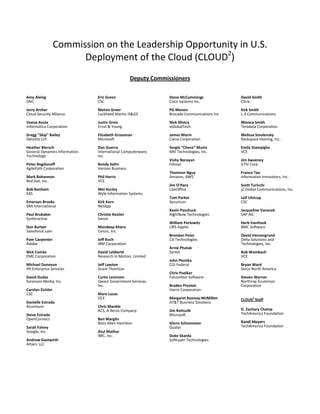 Commission on the Leadership Opportunity in U.S.
Deployment of the Cloud (CLOUD2
)
Deputy Commissioners
Amy Alving
SAIC
Jerry Archer
Cloud Security Alliance
Veena Avula
Informatica Corporation
Gregg "Skip" Bailey
Deloitte LLP
Heather Blersch
General Dynamics Information
Technology
Peter Bogdonoff
AgilePath Corporation
Mark Bohannon
Red Hat, Inc.
Bob Bonham
SAS
Emerson Brooks
SRA International
Paul Brubaker
Synteractive
Dan Burton
Salesforce.com
Pam Carpenter
Adobe
Nick Combs
EMC Corporation
Michael Donovan
HP Enterprise Services
David Dudas
Sorenson Media, Inc.
Carolyn Eichler
CSC
Danielle Estrada
Accenture
Steve Estrada
OpenConnect
Sarah Falvey
Google, Inc.
Andrew Gastwirth
Attain, LLC
Eric Green
CSC
Melvin Greer
Lockheed Martin IS&GS
Justin Greis
Ernst & Young
Elizabeth Grossman
Microsoft
Dan Guerra
International Computerware,
Inc.
Randy Hahn
Verizon Business
Phil Harris
VCE
Mel Hurley
Wyle Information Systems
Kirk Kern
NetApp
Christie Kestler
Savvis
Mandeep Khera
Cenzic, Inc.
Jeff Koch
IBM Corporation
David Laliberté
Research In Motion, Limited
Jeff Lawton
Grant Thornton
Curtis Levinson
Qwest Government Services,
Inc.
Mare Lucas
GCE
Chris Mankle
ACS, A Xerox Company
Ben Marglin
Booz Allen Hamilton
Atul Mathur
IMC, Inc.
Steve McCummings
Cisco Systems Inc.
PG Menon
Brocade Communications Inc
Nick Mistry
eGlobalTech
James Morin
Ciena Corporation
Sergio “Checo” Muniz
MEI Technologies, Inc.
Vishy Narayan
Infosys
Thomson Nguy
Amazon, AWS
Jim O'Hara
LiveOffice
Tom Parker
Securicon
Kevin Paschuck
RightNow Technologies
William Perlowitz
URS-Apptis
Brendan Peter
CA Technologies
Arnie Phatak
Syntel
John Pientka
CGI Federal
Chris Poelker
FalconStor Software
Braden Preston
Harris Corporation
Margaret Rooney-McMillen
AT&T Business Solutions
Jim Rottsolk
Microsoft
Glenn Schoonover
Qualys
Duke Skarda
SoftLayer Technologies
David Smith
Citrix
Kirk Smith
L-3 Communications
Monica Smith
Teradata Corporation
Melissa Smolensky
Rackspace Hosting, Inc.
Emily Stampiglia
VCE
Jim Sweeney
GTSI Corp
Franco Tao
Information Innovators, Inc.
Scott Turicchi
j2 Global Communications, Inc.
Leif Ulstrup
CSC
Jacqueline Vanacek
SAP AG
Herb VanHook
BMC Software
David Vennergrund
Delta Solutions and
Technologies, Inc.
Bob Wambach
VCE
Bryan Ward
Serco North America
Steven Warner
Northrop Grumman
Corporation
CLOUD2
Staff
D. Zachary Champ
TechAmerica Foundation
Randi Meyers
TechAmerica Foundation
 