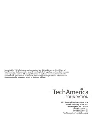 Launchedin1981,TechAmericaFoundationisa501(c)(3)non-profitaffiliateof
TechAmerica.Itdisseminatesaward-winningindustry,policy,andmarketresearch
coveringtopicssuchasU.S.competitivenessinaglobaleconomy,innovationin
government,governmentITforecasts,technologyemploymentandinternational
tradeindicators,andotherareasofnationalinterest.
601PennsylvaniaAvenue,NW
NorthBuilding,Suite600
Washington,DC 20004
202.682.9110(T)
202.682.9111(F)
TechAmericaFoundation.org
 