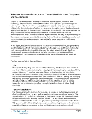 © Page 2
Actionable Recommendations — Trust, Transnational Data Flows, Transparency
and Transformation
Moving to cloud computing is a change that involves people, policies, processes, and
technology. The Commission identified barriers that have kept some government agencies
from moving to the cloud and recommended actionable solutions to overcome these. In
addition, the Commission identified barriers to commercial deployment of cloud services and
recommended actions to eliminate them. Since government, industry and academia share the
responsibility to accelerate adoption and drive U.S. innovation and leadership, the
recommendations reflect actions for all three key stakeholders. Industry, as represented by the
Commission members, is committed to enabling the transition to the cloud by companies and
government agencies and accepts the responsibility for taking actions that enable cloud
adoption.
In this report, the Commission has focused on 14 specific recommendations, categorized into
four thematic areas: Trust, Transnational Data Flows, Transparency, and Transformation. For
each recommendation, the report identifies why the action is needed, how it should be
implemented, who should implement it, and what benefits should be expected from
implementation. The Commission intentionally made these recommendations direct and
prescriptive.
The four areas are briefly discussed below.
Trust
Users of cloud computing want assurance that when using cloud services, their workloads
and data will be treated with the highest integrity and their security, privacy, and availability
needs will be met. To enable trust and confidence in cloud services, the Commission
recommends that government and industry develop common frameworks, best practices and
metrics around security and information assurance to assist users in choosing and deploying
the security level most appropriate for their workloads. The Commission also recommends
strengthening the identity management ecosystem and data breach laws, as well as
supporting increased research on cloud computing as an investment in future cloud
innovation.
Transnational Data Flows
In a global economy, it is common for businesses to operate in multiple countries and for
cloud providers and users to work and transfer information across national borders. This
adds complexity to cloud adoption because of the data, processes, and people residing on
multiple continents with different laws and cultures. In this context, the Commission
recommends that industry and the U.S. government promote privacy frameworks, that the
U.S. government identify and implement mechanisms to clarify processes and mechanisms
around lawful government access to data, and that the U.S. continue international
 