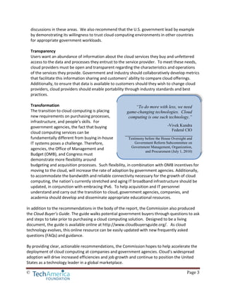 © Page 3
discussions in these areas. We also recommend that the U.S. government lead by example
by demonstrating its willingness to trust cloud computing environments in other countries
for appropriate government workloads.
Transparency
Users want an abundance of information about the cloud services they buy and unfettered
access to the data and processes they entrust to the service provider. To meet these needs,
cloud providers must be open and transparent regarding the characteristics and operations
of the services they provide. Government and industry should collaboratively develop metrics
that facilitate this information sharing and customers’ ability to compare cloud offerings.
Additionally, to ensure that data is available to customers should they wish to change cloud
providers, cloud providers should enable portability through industry standards and best
practices.
Transformation
The transition to cloud computing is placing
new requirements on purchasing processes,
infrastructure, and people’s skills. For
government agencies, the fact that buying
cloud computing services can be
fundamentally different from buying in-house
IT systems poses a challenge. Therefore,
agencies, the Office of Management and
Budget (OMB), and Congress must
demonstrate more flexibility around
budgeting and acquisition processes. Such flexibility, in combination with OMB incentives for
moving to the cloud, will increase the rate of adoption by government agencies. Additionally,
to accommodate the bandwidth and reliable connectivity necessary for the growth of cloud
computing, the nation’s currently stretched and aging IT broadband infrastructure should be
updated, in conjunction with embracing IPv6. To help acquisition and IT personnel
understand and carry out the transition to cloud, government agencies, companies, and
academia should develop and disseminate appropriate educational resources.
In addition to the recommendations in the body of the report, the Commission also produced
the Cloud Buyer’s Guide. The guide walks potential government buyers through questions to ask
and steps to take prior to purchasing a cloud computing solution. Designed to be a living
document, the guide is available online at http://www.cloudbuyersguide.org/. As cloud
technology evolves, this online resource can be easily updated with new frequently asked
questions (FAQs) and guidance.
By providing clear, actionable recommendations, the Commission hopes to help accelerate the
deployment of cloud computing at companies and government agencies. Cloud’s widespread
adoption will drive increased efficiencies and job growth and continue to position the United
States as a technology leader in a global marketplace.
“To do more with less, we need
game-changing technologies. Cloud
computing is one such technology.”
-Vivek Kundra
Federal CIO
Testimony before the House Oversight and
Government Reform Subcommittee on
Government Management, Organization,
and Procurement (July 1, 2010)
 