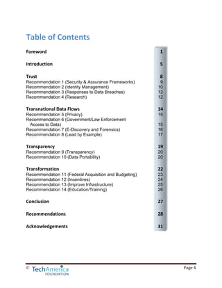 © Page 4
Table of Contents
Foreword 1
Introduction 5
Trust 8
Recommendation 1 (Security & Assurance Frameworks) 9
Recommendation 2 (Identity Management) 10
Recommendation 3 (Responses to Data Breaches) 12
Recommendation 4 (Research) 12
Transnational Data Flows 14
Recommendation 5 (Privacy) 15
Recommendation 6 (Government/Law Enforcement
Access to Data) 15
Recommendation 7 (E-Discovery and Forensics) 16
Recommendation 8 (Lead by Example) 17
Transparency 19
Recommendation 9 (Transparency) 20
Recommendation 10 (Data Portability) 20
Transformation 22
Recommendation 11 (Federal Acquisition and Budgeting) 23
Recommendation 12 (Incentives) 24
Recommendation 13 (Improve Infrastructure) 25
Recommendation 14 (Education/Training) 26
Conclusion 27
Recommendations 28
Acknowledgements 31
 