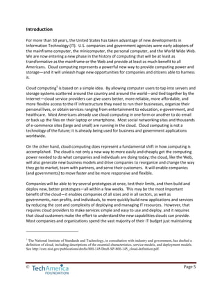 © Page 5
Introduction
For more than 50 years, the United States has taken advantage of new developments in
Information Technology (IT). U.S. companies and government agencies were early adopters of
the mainframe computer, the minicomputer, the personal computer, and the World Wide Web.
We are now entering a new phase in the history of computing that will be at least as
transformative as the mainframe or the Web and provide at least as much benefit to all
Americans. Cloud computing represents a powerful new way to provide computing power and
storage—and it will unleash huge new opportunities for companies and citizens able to harness
it.
Cloud computing1
is based on a simple idea. By allowing computer users to tap into servers and
storage systems scattered around the country and around the world—and tied together by the
Internet—cloud service providers can give users better, more reliable, more affordable, and
more flexible access to the IT infrastructure they need to run their businesses, organize their
personal lives, or obtain services ranging from entertainment to education, e-government, and
healthcare. Most Americans already use cloud computing in one form or another to do email
or back up the files on their laptop or smartphone. Most social networking sites and thousands
of e-commerce sites (large and small) are running in the cloud. Cloud computing is not a
technology of the future; it is already being used for business and government applications
worldwide.
On the other hand, cloud computing does represent a fundamental shift in how computing is
accomplished. The cloud is not only a new way to more easily and cheaply get the computing
power needed to do what companies and individuals are doing today; the cloud, like the Web,
will also generate new business models and drive companies to reorganize and change the way
they go to market, team with partners, and serve their customers. It will enable companies
(and governments) to move faster and be more responsive and flexible.
Companies will be able to try several prototypes at once, test their limits, and then build and
deploy new, better prototypes—all within a few weeks. This may be the most important
benefit of the cloud—it enables companies of all sizes and in all sectors, as well as
governments, non-profits, and individuals, to more quickly build new applications and services
by reducing the cost and complexity of deploying and managing IT resources. However, that
requires cloud providers to make services simple and easy to use and deploy, and it requires
that cloud customers make the effort to understand the new capabilities clouds can provide.
Most companies and organizations spend the vast majority of their IT budget just maintaining
1
The National Institute of Standards and Technology, in consultation with industry and government, has drafted a
definition of cloud, including descriptions of the essential characteristics, service models, and deployment models.
See http://csrc.nist.gov/publications/drafts/800-145/Draft-SP-800-145_cloud-definition.pdf.
 