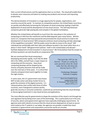 © Page 6
their current infrastructures and the applications that run on them. The cloud will enable them
to devote more resources and talent to creating new products and services and improving
productivity.
This democratization of innovation is a huge opportunity for people, organizations, and
countries around the world. To maintain its competitive position, the United States must focus
on quickly and effectively harnessing the full power of cloud computing, leading in both the
deployment of cloud and the development of new cloud services. This will help American
companies generate high-paying jobs and compete in the global marketplace.
Whether the United States will benefit as much from this new phase in the evolution of
computing as it did from the mainframe and the Web depends upon many factors. Will the
iconic U.S. companies that have pioneered and promoted the cloud continue to lead in the
development of cloud services? Will companies embrace cloud computing and take advantage
of the capabilities it provides? Will the public sector be able to move to the cloud? Will
individuals be comfortable with their data and software located in the cloud rather than on a
device in their hand? Will government policies—both in the United States and abroad—
facilitate deployment of and innovation in cloud services? We firmly believe that the answer to
all these questions can and should be an unequivocal YES.
We are convinced that cloud computing is
developing extremely rapidly, much like the Web
did in the 1990s, and will have a major impact on
computing and the economy. How cloud
computing develops will be shaped by key
choices and policy decisions that will be made
over the next two or three years. It is critical that
industry and government work together to make
the right choices.
In some cases, the U.S. government may choose
NOT to take action and allow market forces to
guide the evolution of the digital economy. U.S.
national policies that conflict with those of other
countries, even if designed to achieve worthy
goals like security or consumer protection, could end up constraining how the cloud develops
or discouraging investment in new cloud services and applications.
The most effective way for governments to shape the evolution of the cloud is not through law
and regulation but by being smart users of the technology. This is particularly true in the area
of security, where some government agencies have especially challenging requirements. As
agencies work with industry to ensure that the cloud services deployed are at least as secure
and trusted as the IT systems in use today, the agencies can provide a model that cloud
customers in governments and corporations around the world can emulate.
“This feels like 1997 for the
Internet. People are asking the
same questions about the cloud
today that they did about the
Internet back in 1997.”
-Technology Strategist
Software Company
Quote from Sandhill Group
Leaders in the Cloud
K. Pemmaraju, M.R. Rangswami
(March 2010), p-13
 