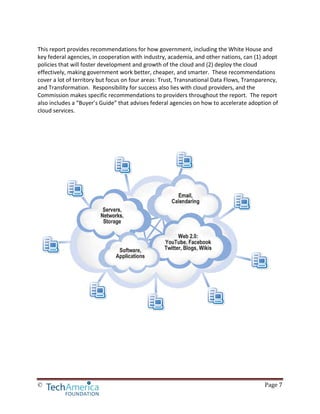 © Page 7
This report provides recommendations for how government, including the White House and
key federal agencies, in cooperation with industry, academia, and other nations, can (1) adopt
policies that will foster development and growth of the cloud and (2) deploy the cloud
effectively, making government work better, cheaper, and smarter. These recommendations
cover a lot of territory but focus on four areas: Trust, Transnational Data Flows, Transparency,
and Transformation. Responsibility for success also lies with cloud providers, and the
Commission makes specific recommendations to providers throughout the report. The report
also includes a “Buyer’s Guide” that advises federal agencies on how to accelerate adoption of
cloud services.
 