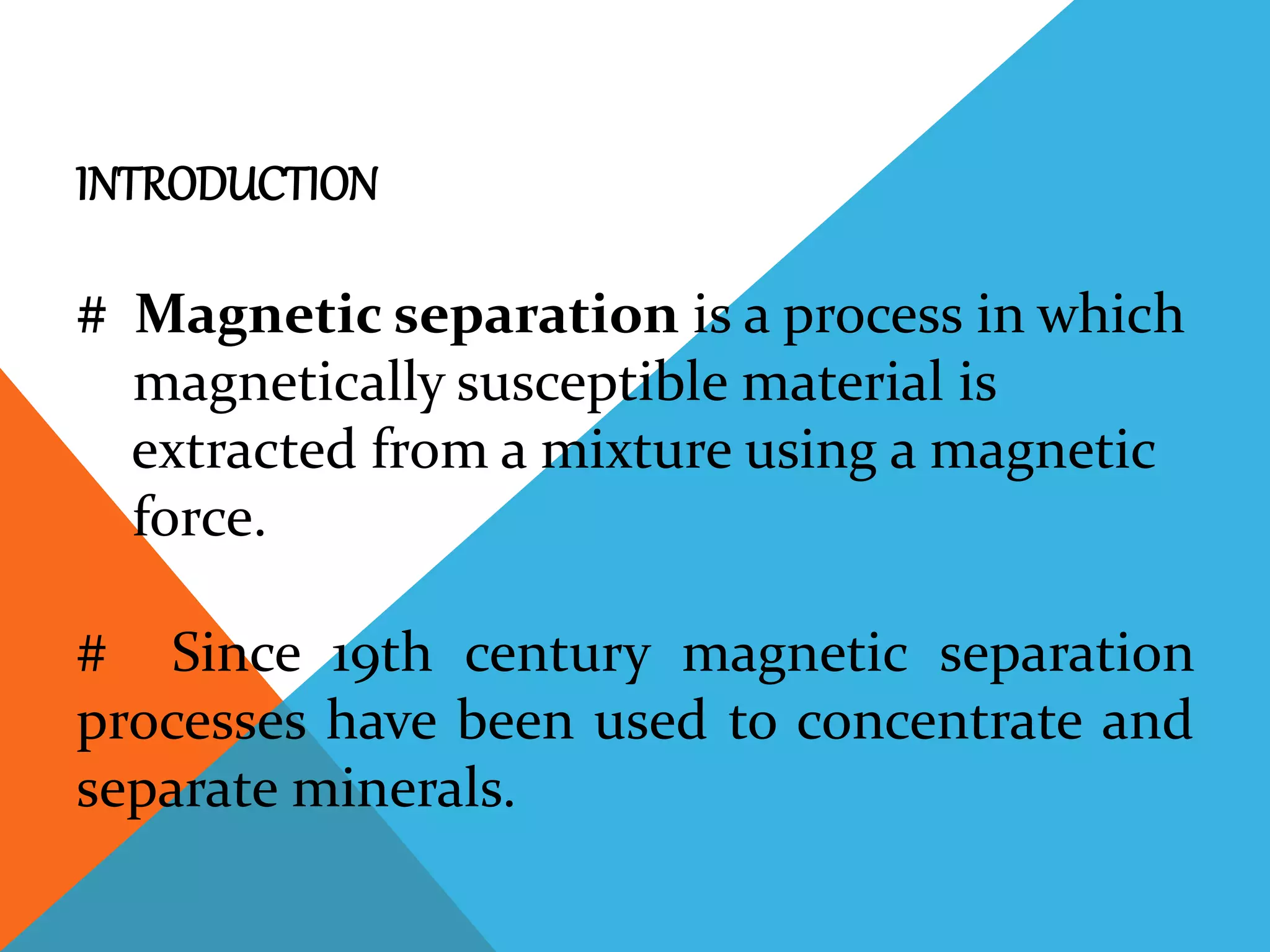 INTRODUCTION
# Magnetic separation is a process in which
magnetically susceptible material is
extracted from a mixture using a magnetic
force.
# Since 19th century magnetic separation
processes have been used to concentrate and
separate minerals.
 