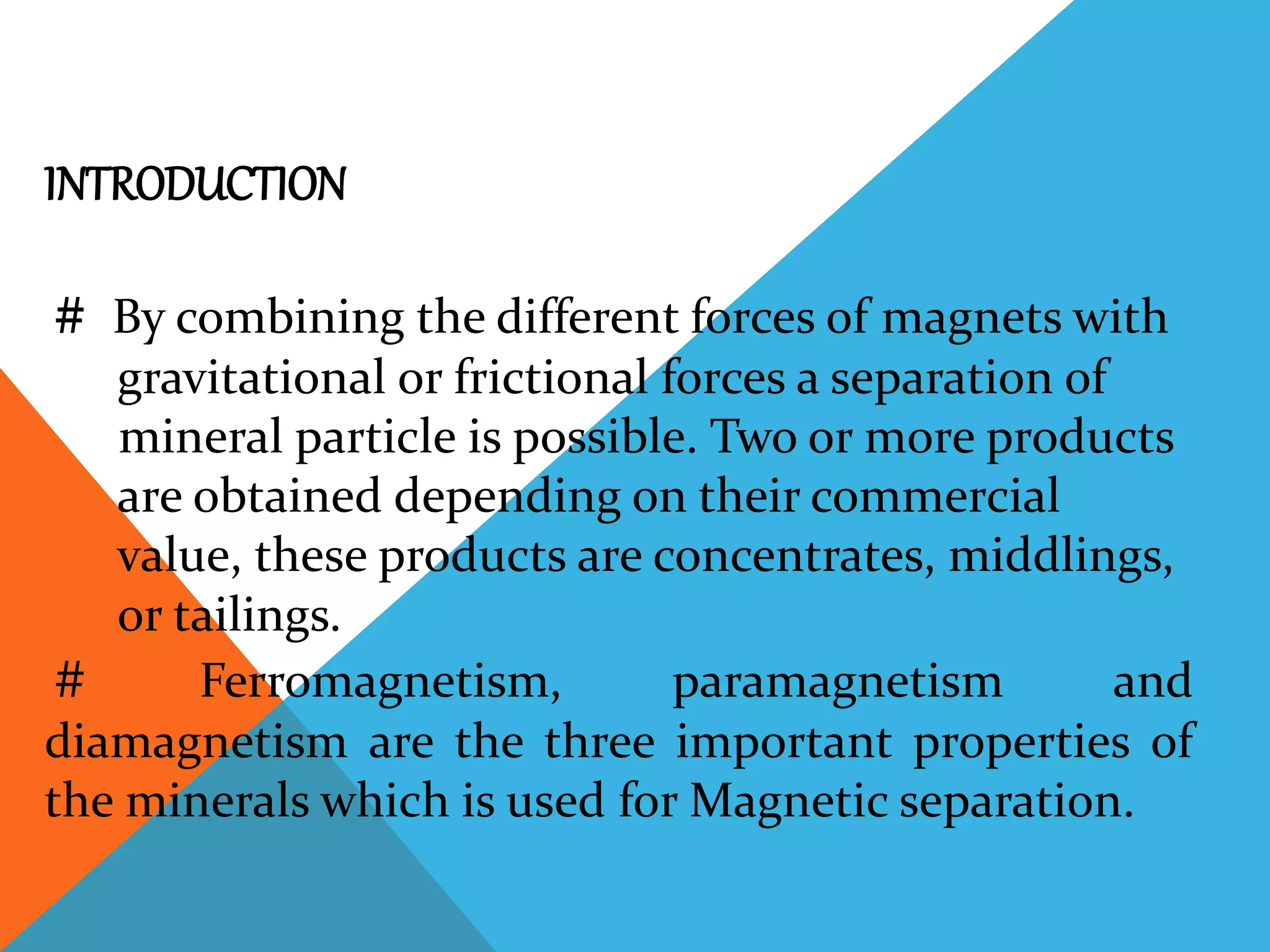INTRODUCTION
# By combining the different forces of magnets with
gravitational or frictional forces a separation of
mineral particle is possible. Two or more products
are obtained depending on their commercial
value, these products are concentrates, middlings,
or tailings.
# Ferromagnetism, paramagnetism and
diamagnetism are the three important properties of
the minerals which is used for Magnetic separation.
 