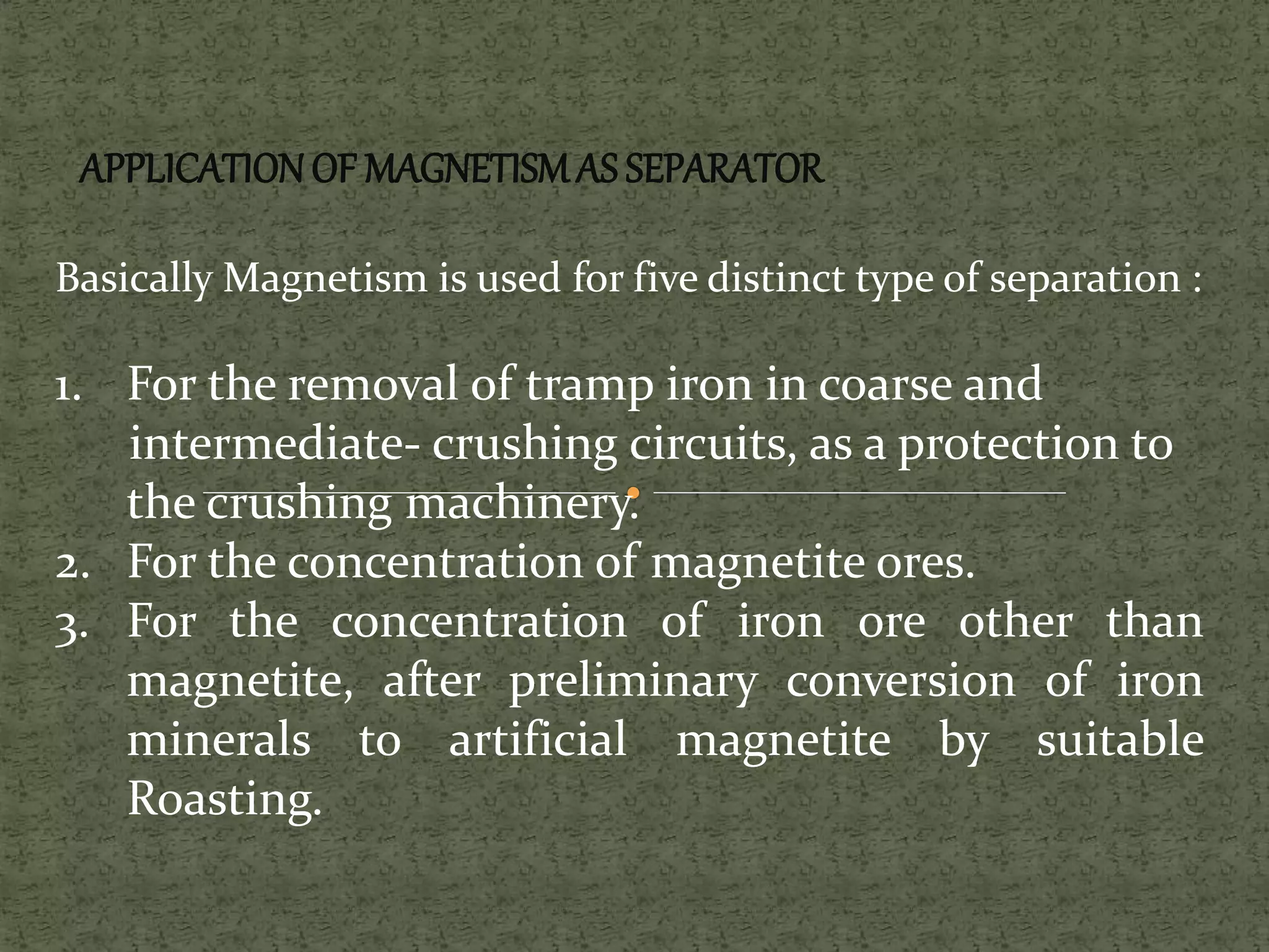 APPLICATIONOF MAGNETISMAS SEPARATOR
Basically Magnetism is used for five distinct type of separation :
1. For the removal of tramp iron in coarse and
intermediate- crushing circuits, as a protection to
the crushing machinery.
2. For the concentration of magnetite ores.
3. For the concentration of iron ore other than
magnetite, after preliminary conversion of iron
minerals to artificial magnetite by suitable
Roasting.
 