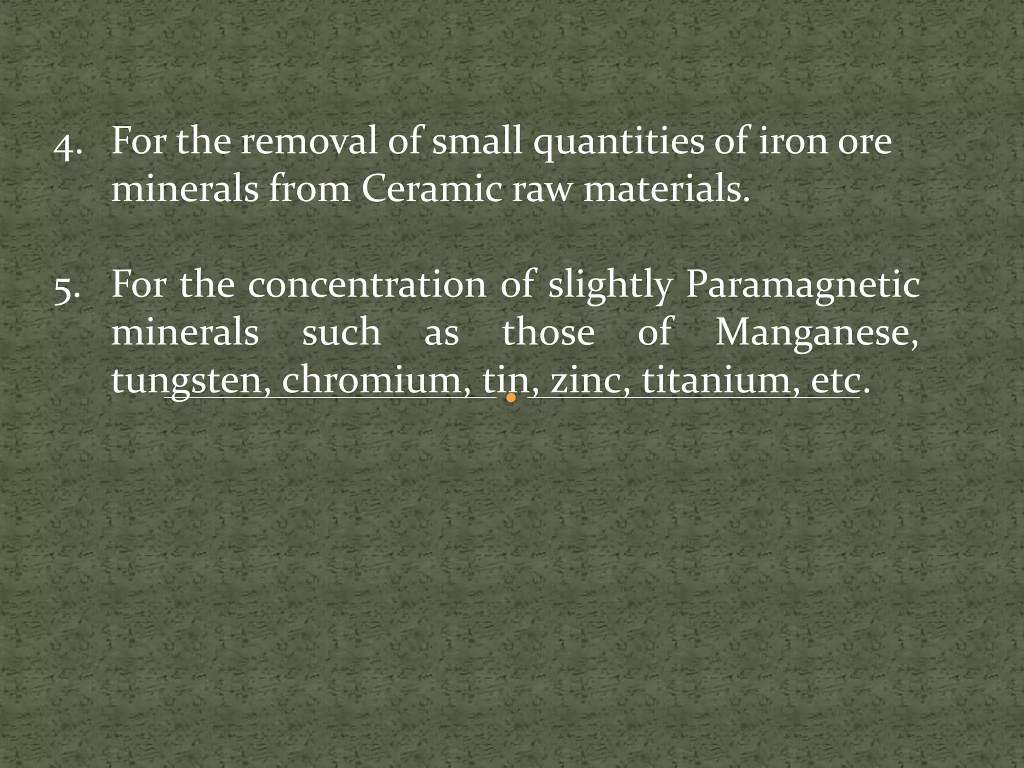 4. For the removal of small quantities of iron ore
minerals from Ceramic raw materials.
5. For the concentration of slightly Paramagnetic
minerals such as those of Manganese,
tungsten, chromium, tin, zinc, titanium, etc.
 