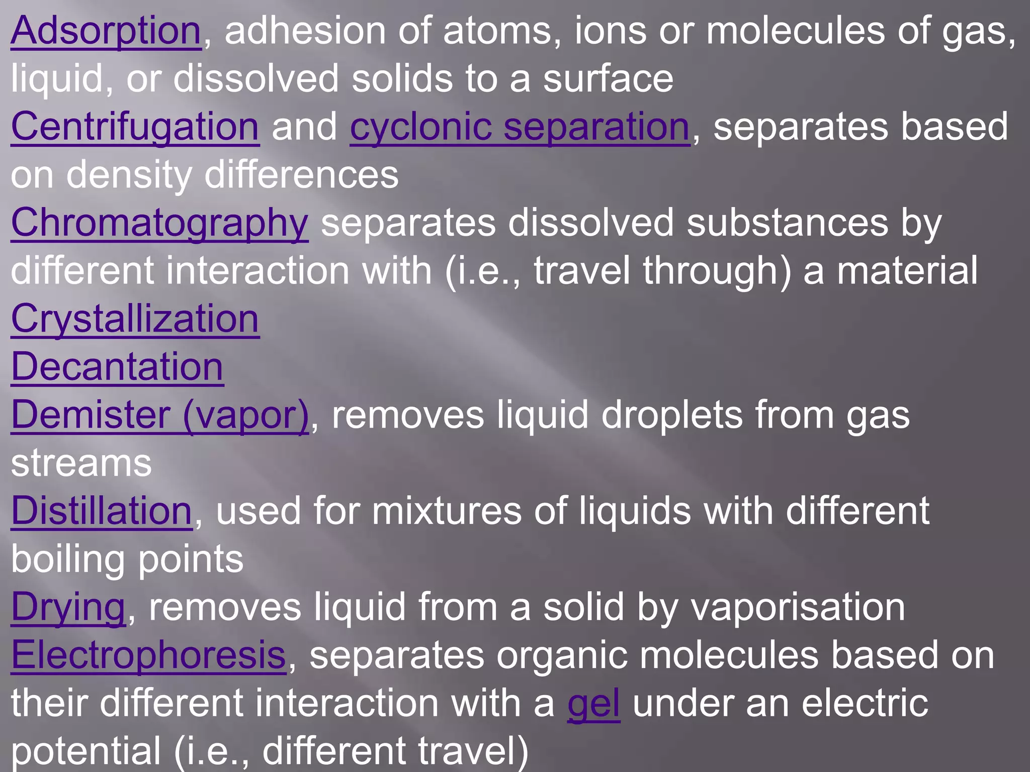 Adsorption, adhesion of atoms, ions or molecules of gas,
liquid, or dissolved solids to a surface
Centrifugation and cyclonic separation, separates based
on density differences
Chromatography separates dissolved substances by
different interaction with (i.e., travel through) a material
Crystallization
Decantation
Demister (vapor), removes liquid droplets from gas
streams
Distillation, used for mixtures of liquids with different
boiling points
Drying, removes liquid from a solid by vaporisation
Electrophoresis, separates organic molecules based on
their different interaction with a gel under an electric
potential (i.e., different travel)
 