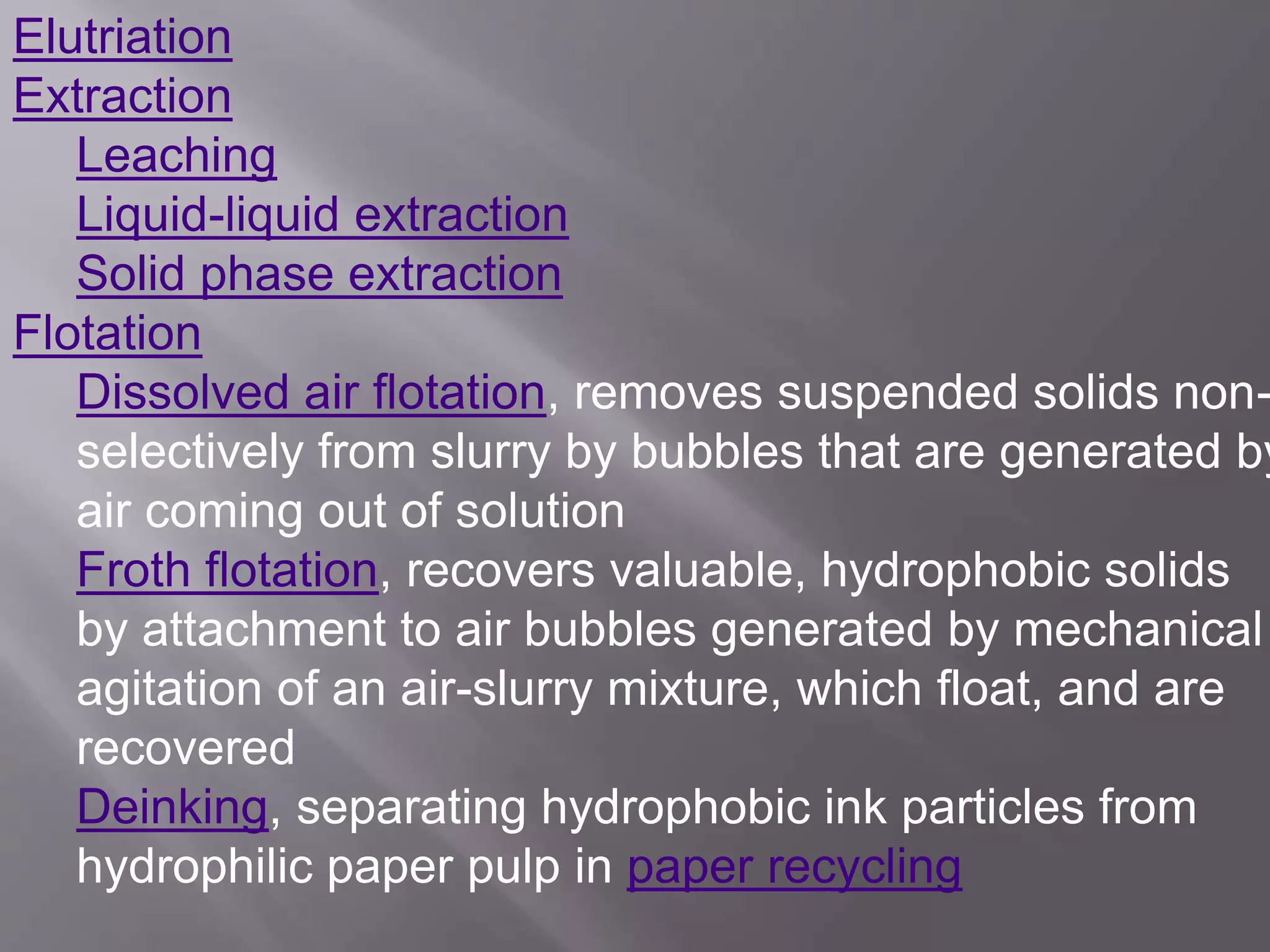 Elutriation
Extraction
Leaching
Liquid-liquid extraction
Solid phase extraction
Flotation
Dissolved air flotation, removes suspended solids non-
selectively from slurry by bubbles that are generated by
air coming out of solution
Froth flotation, recovers valuable, hydrophobic solids
by attachment to air bubbles generated by mechanical
agitation of an air-slurry mixture, which float, and are
recovered
Deinking, separating hydrophobic ink particles from
hydrophilic paper pulp in paper recycling
 