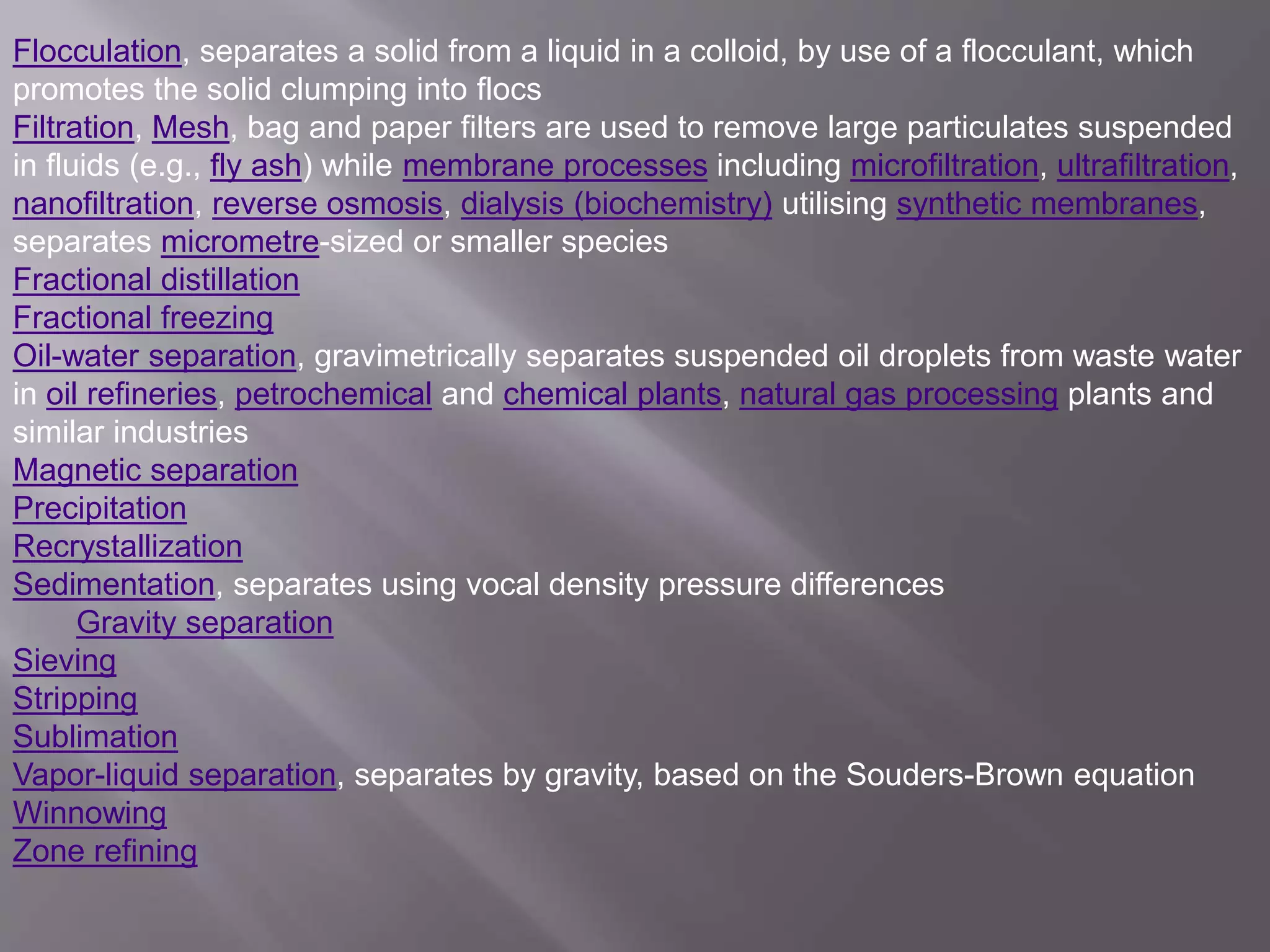 Flocculation, separates a solid from a liquid in a colloid, by use of a flocculant, which
promotes the solid clumping into flocs
Filtration, Mesh, bag and paper filters are used to remove large particulates suspended
in fluids (e.g., fly ash) while membrane processes including microfiltration, ultrafiltration,
nanofiltration, reverse osmosis, dialysis (biochemistry) utilising synthetic membranes,
separates micrometre-sized or smaller species
Fractional distillation
Fractional freezing
Oil-water separation, gravimetrically separates suspended oil droplets from waste water
in oil refineries, petrochemical and chemical plants, natural gas processing plants and
similar industries
Magnetic separation
Precipitation
Recrystallization
Sedimentation, separates using vocal density pressure differences
Gravity separation
Sieving
Stripping
Sublimation
Vapor-liquid separation, separates by gravity, based on the Souders-Brown equation
Winnowing
Zone refining
 