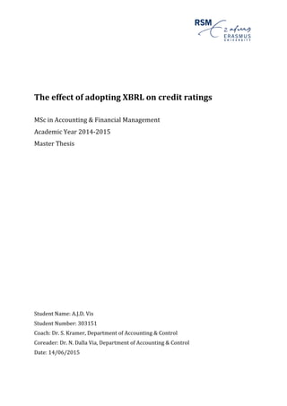  
	
  
	
  
The	
  effect	
  of	
  adopting	
  XBRL	
  on	
  credit	
  ratings	
  
	
  
	
  
MSc	
  in	
  Accounting	
  &	
  Financial	
  Management	
  
Academic	
  Year	
  2014-­‐2015	
  
Master	
  Thesis	
  
	
  
	
  
	
  
	
  
	
  
	
  
	
  
	
  
	
  
	
  
	
  
	
  
	
  
	
  
	
  
	
  
	
  
	
  
	
  
	
  
	
  
	
  
	
  
Student	
  Name:	
  A.J.D.	
  Vis	
  
Student	
  Number:	
  303151	
  
Coach:	
  Dr.	
  S.	
  Kramer,	
  Department	
  of	
  Accounting	
  &	
  Control	
  
Coreader:	
  Dr.	
  N.	
  Dalla	
  Via,	
  Department	
  of	
  Accounting	
  &	
  Control	
  
Date:	
  14/06/2015	
  
	
   	
  
 