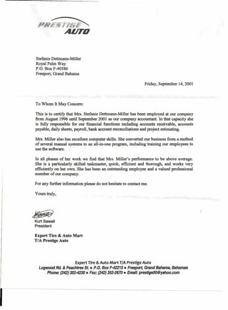 Stefanie Dettmann-Miller
Royal Palm Way
P.O. Box F-40586
Freeport, Grand Bahama
Friday, September 14, 2001
To Whom It May Concern:
This is to certify that Mrs. Stefanie Dettmann-Miller has been employed at our company
from August 1996 until September 2001 as our company accountant. In that capacity she
is fully responsible for our financial functions including accounts receivable, accounts
payable, daily sheets, payroll, bank account reconciliations and project estimating.
Mrs. Miller also has excellent computer skills. She converted our business from a method
of several manual systems to an all-in-one program, including training our employees. to
use the software. .
In all phases of her work we find that Mrs. Miller's performance to be above average.
She is a particularly skilled taskmaster, quick, efficient and thorough, and works very
efficiently on her own. She has been an outstanding employee and a valued professional
member of our company.
For any further information please do not hesitate to contact me.
Yourstruly,
~
Kurt Sawall
President
Expert Tire & Auto Mart
T/A Prestige Auto
Expert Tire & Auto Mart TIA Prestige Auto
Logwood Rd. & Peachtree St.• P.O. Box F-42215 • Freeport, ·GrandBahama, Bahamas
Phone: (242)352-4230• Fax: (~42)352-2670 • Email: prestige50@yahoo.com
 