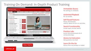 Copyright © 2014 Oracle and/or its affiliates. All rights reserved. |
Immediate Access
No waiting on schedules
Unlimited Playback
for 12 months
Self-Paced Features
Pause, fast-forward,
rewind, option to turn on sub-titles
Search Functionality
Locate topics via text search
Practice Labs
Access lab environments for 6
consecutive days
Access to Instructors
Ask questions via email
Learn On the Go
Access from any browser or tablet
Training On Demand: In-Depth Product Training
Oracle Confidential – Internal/Restricted/Highly Restricted 11
 