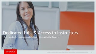 Copyright © 2014 Oracle and/or its affiliates. All rights reserved. |
Dedicated Labs & Access to Instructors
Get Hands-On practice and Connect Live with the Experts
Oracle Confidential – Internal/Restricted/Highly Restricted 15
 