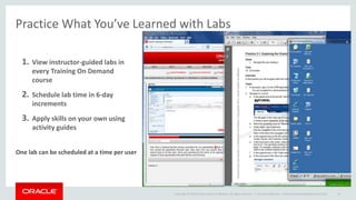 Copyright © 2014 Oracle and/or its affiliates. All rights reserved. |
Practice What You’ve Learned with Labs
1. View instructor-guided labs in
every Training On Demand
course
2. Schedule lab time in 6-day
increments
3. Apply skills on your own using
activity guides
One lab can be scheduled at a time per user
Oracle Confidential – Internal/Restricted/Highly Restricted 16
 