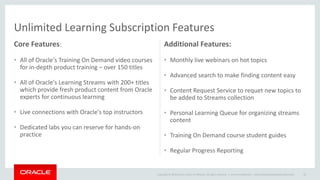 Copyright © 2014 Oracle and/or its affiliates. All rights reserved. |
Unlimited Learning Subscription Features
Core Features:
• All of Oracle's Training On Demand video courses
for in-depth product training – over 150 titles
• All of Oracle's Learning Streams with 200+ titles
which provide fresh product content from Oracle
experts for continuous learning
• Live connections with Oracle's top instructors
• Dedicated labs you can reserve for hands-on
practice
Additional Features:
• Monthly live webinars on hot topics
• Advanced search to make finding content easy
• Content Request Service to requet new topics to
be added to Streams collection
• Personal Learning Queue for organizing streams
content
• Training On Demand course student guides
• Regular Progress Reporting
Oracle Confidential – Internal/Restricted/Highly Restricted 22
 
