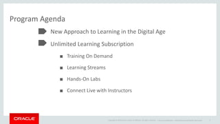 Copyright © 2014 Oracle and/or its affiliates. All rights reserved. |
Program Agenda
New Approach to Learning in the Digital Age
Unlimited Learning Subscription
■ Training On Demand
■ Learning Streams
■ Hands-On Labs
■ Connect Live with Instructors
Oracle Confidential – Internal/Restricted/Highly Restricted 3
 