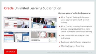 Copyright © 2014 Oracle and/or its affiliates. All rights reserved. |
Oracle Unlimited Learning Subscription
Get one year of unlimited access to
 All of Oracle's Training On Demand
video courses for in-depth product
training
 All of Oracle's Learning Streams which
provide fresh product content from
Oracle experts for continuous learning
 Live connections with Oracle's top
instructors
 Dedicated labs for hands-on practice
 Monthly Progress Reporting
Oracle Confidential – Internal/Restricted/Highly Restricted 8
 