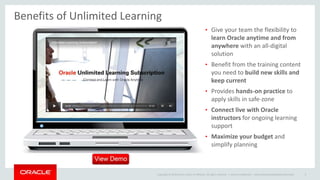 Copyright © 2014 Oracle and/or its affiliates. All rights reserved. |
Benefits of Unlimited Learning
Oracle Confidential – Internal/Restricted/Highly Restricted 9
• Give your team the flexibility to
learn Oracle anytime and from
anywhere with an all-digital
solution
• Benefit from the training content
you need to build new skills and
keep current
• Provides hands-on practice to
apply skills in safe-zone
• Connect live with Oracle
instructors for ongoing learning
support
• Maximize your budget and
simplify planning
 