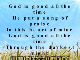 God is good all the time He put a song of praise In this heart of mine God is good all the time Through the darkest night His light will shine God is good God is good all the time Words and Music by Don Moen and Paul Overstreet {P&W764} CCLI# 58893 