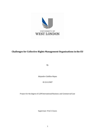 1
Challenges for Collective Rights Management Organisations in the EU
By
Alejandro Cubillos-Kepes
ID 21113907
Project for the degree of LLM International Business and Commercial Law
Supervisor: Prof. C Coors
 