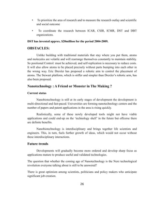 •    To prioritize the area of research and to measure the research outlay and scientific
       and social outcome

   •    To coordinate the research between ICAR, CSIR, ICMR, DST and DBT
       organizations.

DST has invested approx. $20million for the period 2004-2009.

OBSTACLES:
        Unlike building with traditional materials that stay where you put them, atoms
and molecules are volatile and will rearrange themselves constantly to maintain stability.
So positional Control: must be achieved, and self-replication is necessary to reduce costs.
It will also allow atoms to be placed precisely without parts bumping into each other in
the wrong way. Eric Drexler has proposed a robotic arm to control the placement of
atoms. The Stewart platform, which is stiffer and simpler than Drexler’s robotic arm, has
also been proposed.

Nanotechnology : A Friend or Monster in The Making ?
Current status

       Nanobiotechnology is still at its early stages of development the development is
multi-directional and fast-paced. Universities are forming nanotechnology centers and the
number of papers and patent applications in the area is rising quickly.

        Realistically, some of these newly developed tools might not have viable
applications and could end-up on the ‘technology shelf’ in the future but offcorse there
are definite benefits.

        Nanobiotechnology is interdisciplinary and brings together life scientists and
engineers. This, in turn, fuels further growth of ideas, which would not occur without
these interdisciplinary interactions.

Future trends
       Developments will gradually become more ordered and develop sharp focus as
applications mature to produce useful and validated technologies.

The question that whether the coming age of Nanotechnology is the Next technological
revolution everyone talking about is still to be answered?

There is great optimism among scientists, politicians and policy makers who anticipate
significant job creation.

                                            26
 