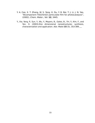 Y A. Cao, X. T. Zhang, W. S. Yang, H. Du, Y B. Bai, T. J. Li, J. N. Yao,
 .                                         .
     “Bicomponent TiO2/SnO2 particulate film for photocatalysis”,
     (2002), Chem. Mater., Vol. 12, 3445.

Y Xia, Yang, P., Sun, Y Wu, Y Mayers, B., Gates, B., Yin, Y Kim, F., and
 .,                    .,    .,                            .,
     Yan, H. (2003).One dimensional nanostructures: synthesis,
     characterization and application. Adv. Mater.15 (5), 353-389.




                                  33
 