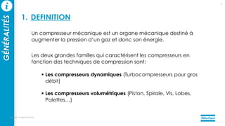 Un compresseur mécanique est un organe mécanique destiné à
augmenter la pression d’un gaz et donc son énergie.
Les deux grandes familles qui caractérisent les compresseurs en
fonction des techniques de compression sont:
 Les compresseurs dynamiques (Turbocompresseurs pour gros
débit)
 Les compresseurs volumétriques (Piston, Spirale, Vis, Lobes,
Palettes…)
mercredi 14 septembre 2022
5
GÉNÉRALITÉS
1. DEFINITION
 
