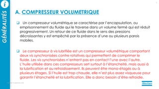 Un compresseur volumétrique se caractérise par l’encapsulation, ou
emprisonnement du fluide qui le traverse dans un volume fermé qui est réduit
progressivement. Un retour de ce fluide dans le sens des pressions
décroissantes y est empêché par la présence d’une ou plusieurs parois
mobiles.
 Le compresseur à vis lubrifiée est un compresseur volumétrique comportant
deux vis synchronisées contre rotatives qui permettent de comprimer le
fluide. Les vis synchronisées n’entrent pas en contact l’une avec l’autre.
L’huile utilisée dans ces compresseurs sert surtout à l’étancheité, mais aussi à
la lubrification et au refroidissement. Ils peuvent être mono-étagés ou à
plusieurs étages. Si l’huile est trop chaude, elle n’est plus assez visqueuse pour
garantir l’étancheité et la lubrification. Elle a donc besoin d’être refroidie.
mercredi 14 septembre 2022
7
GÉNÉRALITÉS
A. COMPRESSEUR VOLUMETRIQUE
 