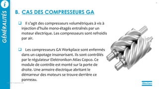  Il s’agit des compresseurs volumétriques à vis à
injection d’huile mono-étagés entraînés par un
moteur électrique. Les compresseurs sont refroidis
par air.
 Les compresseurs GA Workplace sont enfermés
dans un capotage insonorisant. Ils sont contrôlés
par le régulateur Elektronikon Atlas Copco. Ce
module de contrôle est monté sur la porte de
droite. Une armoire électrique abritant le
démarreur des moteurs se trouve derrière ce
panneau.
mercredi 14 septembre 2022
8
GÉNÉRALITÉS
B. CAS DES COMPRESSEURS GA
 