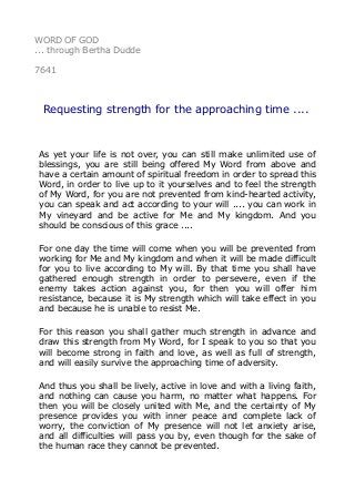 WORD OF GOD
... through Bertha Dudde
7641
Requesting strength for the approaching time ....
As yet your life is not over, you can still make unlimited use of
blessings, you are still being offered My Word from above and
have a certain amount of spiritual freedom in order to spread this
Word, in order to live up to it yourselves and to feel the strength
of My Word, for you are not prevented from kind-hearted activity,
you can speak and act according to your will .... you can work in
My vineyard and be active for Me and My kingdom. And you
should be conscious of this grace ....
For one day the time will come when you will be prevented from
working for Me and My kingdom and when it will be made difficult
for you to live according to My will. By that time you shall have
gathered enough strength in order to persevere, even if the
enemy takes action against you, for then you will offer him
resistance, because it is My strength which will take effect in you
and because he is unable to resist Me.
For this reason you shall gather much strength in advance and
draw this strength from My Word, for I speak to you so that you
will become strong in faith and love, as well as full of strength,
and will easily survive the approaching time of adversity.
And thus you shall be lively, active in love and with a living faith,
and nothing can cause you harm, no matter what happens. For
then you will be closely united with Me, and the certainty of My
presence provides you with inner peace and complete lack of
worry, the conviction of My presence will not let anxiety arise,
and all difficulties will pass you by, even though for the sake of
the human race they cannot be prevented.
 