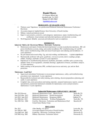 DanielMyers
515 Hogans Branch Rd
Goodlettsville, Tn 37072
Home 615-491-9963
bigd466@yahoo.com
` HIGHLIGHTS OF QUALIFICATION
 Thirteen years’Experience as a professional Multicraft Industrial Maintenance Technician /
Electrician
 Associates degree in Applied Science from University of South Carolina
 Military trained and industry tested
 Expert in preventative,corrective, and emergency maintenance, repair, troubleshooting,and
certification of government and industrial machinery and electronic systems
 Well Organized, Reliable, punctual,and dedicated to task to completion.
EXPERIENCE
Industrial Multi-craft Electrician/Military Electronics Technician
 Maintenance and repair of industrial electromechanical systems on production machinery, 480 volt
power distribution systems,wiring and conduit installation, PLC troubleshooting,AC and DC
Drive/ motor troubleshooting,Cable and circuit board repair and soldering and installations. 13
years experience
 On job trained and tested in Mig, Tig, and stick welding and fabrication. 6 years experience
 Mechanically proficient with gears, gearboxes, conveyorsystems,motor couplings,pumps,
chillers, bearings, and brake systems 13 years experience.
 Experienced in troubleshooting electronic, hydraulic, pneumatic, and fiber optic systems using
multiple forms of test equipment, schematic drawings, application of theory, and failure analysis.
13 years experience
 Safety training in fall protection, PPE, confined space rescue and entry, cpr, and arc flash
protection
Maintenance Lead/Chief
 Supervised subordinate Technicians to ensure proper maintenance, safety, and troubleshooting
procedures were maintained. 6 years experience
 Responsible for technical and safety training, parts ordering, disasterpreparedness planning,and
audits. 6 years experience
 Compiled data, wrote procedures and training materials, prepared maintenance reports, created
spreadsheets,created and maintained schedules for maintenance crews and preventative
maintenance. 6 years experience
Industrial Maintenance EMPLOYMENT HISTORY
Mar 2013-Present Multicraft Maintenance Lead Oberto Foods Nashville TN
Sept 2012-Mar 2013 Multicraft Maintenance Orchid International Mt Juliet TN
Jun 2010- Sept 2012 Multicraft Maintenance Hoeganaes (GKN) Gallatin,TN
Oct 2006-July 2010 Maintenance Electrician Werthan Packaging Inc Nashville, TN
Nov 2001-Nov 2006 Com/Nav Electronics Technician and Maintenance Chief Beaufort,SC
United States Marine Corps
EDUCATION
Dec 2011 Allen Bradley AC drives Louisville, Ky
Jan 1999-Jul 2005 Associates Degree/University of South Carolina Beaufort, SC
Aug 2002-Apr 2003 Comm/Nav Electronics Technician School Pensacola, FL
Feb 2002-Aug 2002 Military Electronics Technician School Pensacola, FL
 