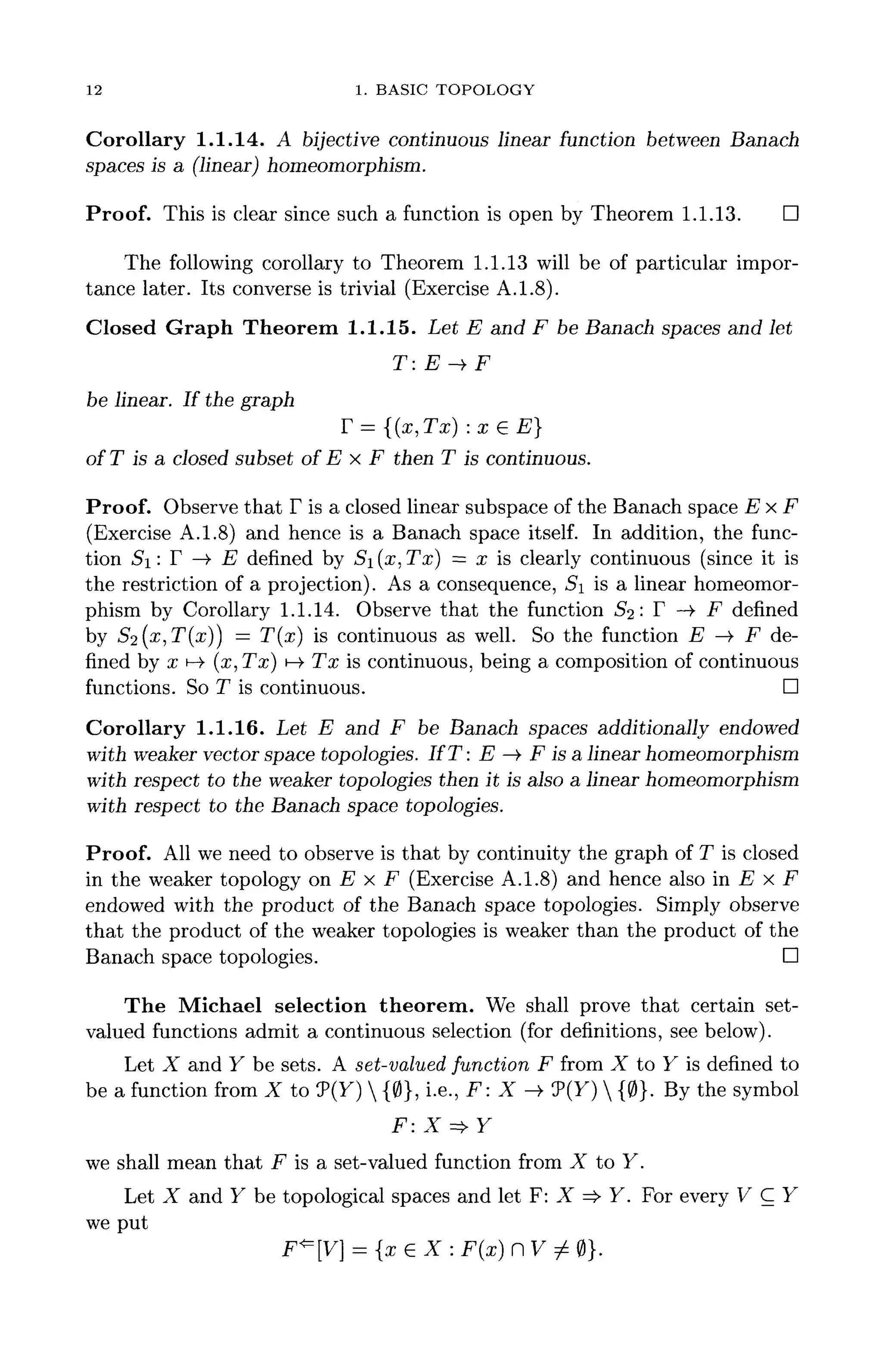 12 1. BASIC TOPOLOGY
Corollary 1.1.14. A bijective continuous linear function between Banach
spaces is a (linear) homeomorphism.
Proof. This is clear since such a function is open by Theorem 1.1.13. D
The following corollary to Theorem 1.1.13 will be of particular impor-
tance later. Its converse is trivial (Exercise A.1.8).
Closed Graph Theorem 1.1.15. Let E and F be Banach spaces and let
T: E-+F
be linear. If the graph
F = {(x,Tx) :xeE}
ofT is a closed subset of E x F then T is continuous.
Proof. Observe that F is a closed linear subspace of the Banach space Ex F
(Exercise A.1.8) and hence is a Banach space itself. In addition, the func-
tion Si: F —> E defined by 5i(x,Tx) = x is clearly continuous (since it is
the restriction of a projection). As a consequence, Si is a linear homeomor-
phism by Corollary 1.1.14. Observe that the function £2: F —>• F defined
by 52(x,T(x)) = T(x) is continuous as well. So the function E -> F de-
fined by x H-» (x, Tx] !->• Tx is continuous, being a composition of continuous
functions. So T is continuous. D
Corollary 1.1.16. Let E and F be Banach spaces additionally endowed
with weaker vector space topologies. I f T : E —> F is a linear homeomorphism
with respect to the weaker topologies then it is also a linear homeomorphism
with respect to the Banach space topologies.
Proof. All we need to observe is that by continuity the graph of T is closed
in the weaker topology on E x F (Exercise A.1.8) and hence also in E x F
endowed with the product of the Banach space topologies. Simply observe
that the product of the weaker topologies is weaker than the product of the
Banach space topologies. D
The Michael selection theorem. We shall prove that certain set-
valued functions admit a continuous selection (for definitions, see below).
Let X and Y be sets. A set-valued function F from X to Y is defined to
be a function from X to 9(Y)  {0}, i.e., F: X ->> 7(Y)  {0}. Bythesymbol
F: X =>Y
we shall mean that F is a set-valued function from X to Y.
Let X and Y be topological spaces and let F: X => Y. For every V C Y
we put
F*=[V] = {x 6 X : F(x] n V / 0}.
 