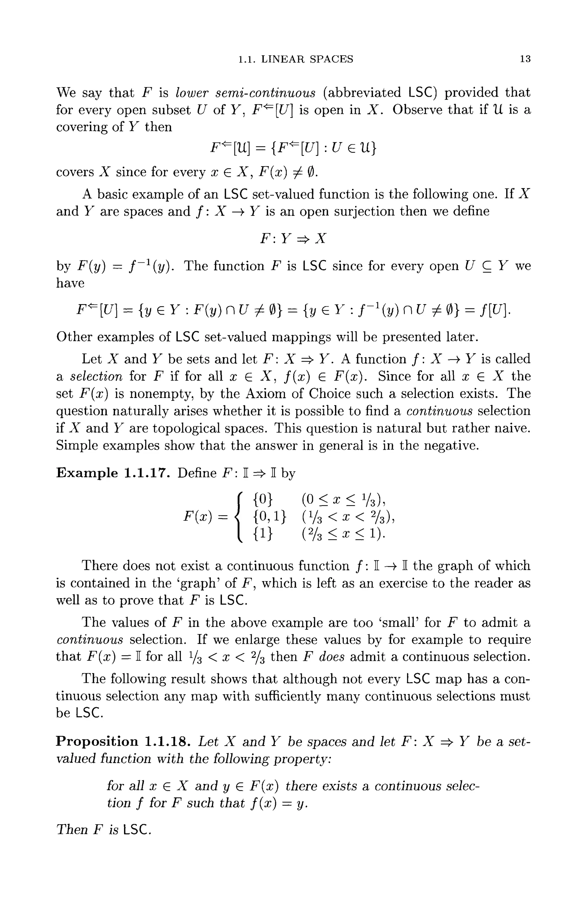 1.1. LINEAR SPACES 13
We say that F is lower semi-continuous (abbreviated LSC) provided that
for every open subset U of Y, F^[U] is open in X. Observe that if U is a
covering of Y then
F*=[U] = {F^[U] :U GU}
covers X since for every x £ X, F(x) ^ 0.
A basic example of an LSC set-valued function is the following one. If X
and Y are spaces and /: X —> Y is an open surjection then we define
F: Y => X
by F(y] — f ~ l
( y } . The function F is LSC since for every open U C Y we
have
F*[U] = {y£Y: F(y] n U ^ 0}= {y e Y : f ~ l
( y } n t/ ^ 0} = f[U].
Other examples of LSCset-valued mappings will be presented later.
Let X and Y be sets and let F : X =£> Y. A function / : X —> Y is called
a selection for F if for all x e X, /(x) G F(x). Since for all £ € JC the
set -F(x) is nonempty, by the Axiom of Choice such a selection exists. The
question naturally arises whether it is possible to find a continuous selection
if X and Y are topological spaces. This question is natural but rather naive.
Simple examples show that the answer in general is in the negative.
Example 1.1.17. Define F: I => I by
( 0 < x < V 3 ) ,
(Vs < * < % )
There does not exist a continuous function / : I ->• I the graph of which
is contained in the 'graph' of F, which is left as an exercise to the reader as
well as to prove that F is LSC.
The values of F in the above example are too 'small' for F to admit a
continuous selection. If we enlarge these values by for example to require
that F(x) = I for all 1
/3 < x < 2
/3 then F does admit a continuous selection.
The following result shows that although not every LSCmap has a con-
tinuous selection any map with sufficiently many continuous selections must
be LSC.
Proposition 1.1.18. Let X and Y be spaces and let F: X =>• Y be a set-
valued function with the following property:
for all x e X and y 6 F(x) there exists a continuous selec-
tion f for F such that f ( x ) = y.
Then F isLSC.
 