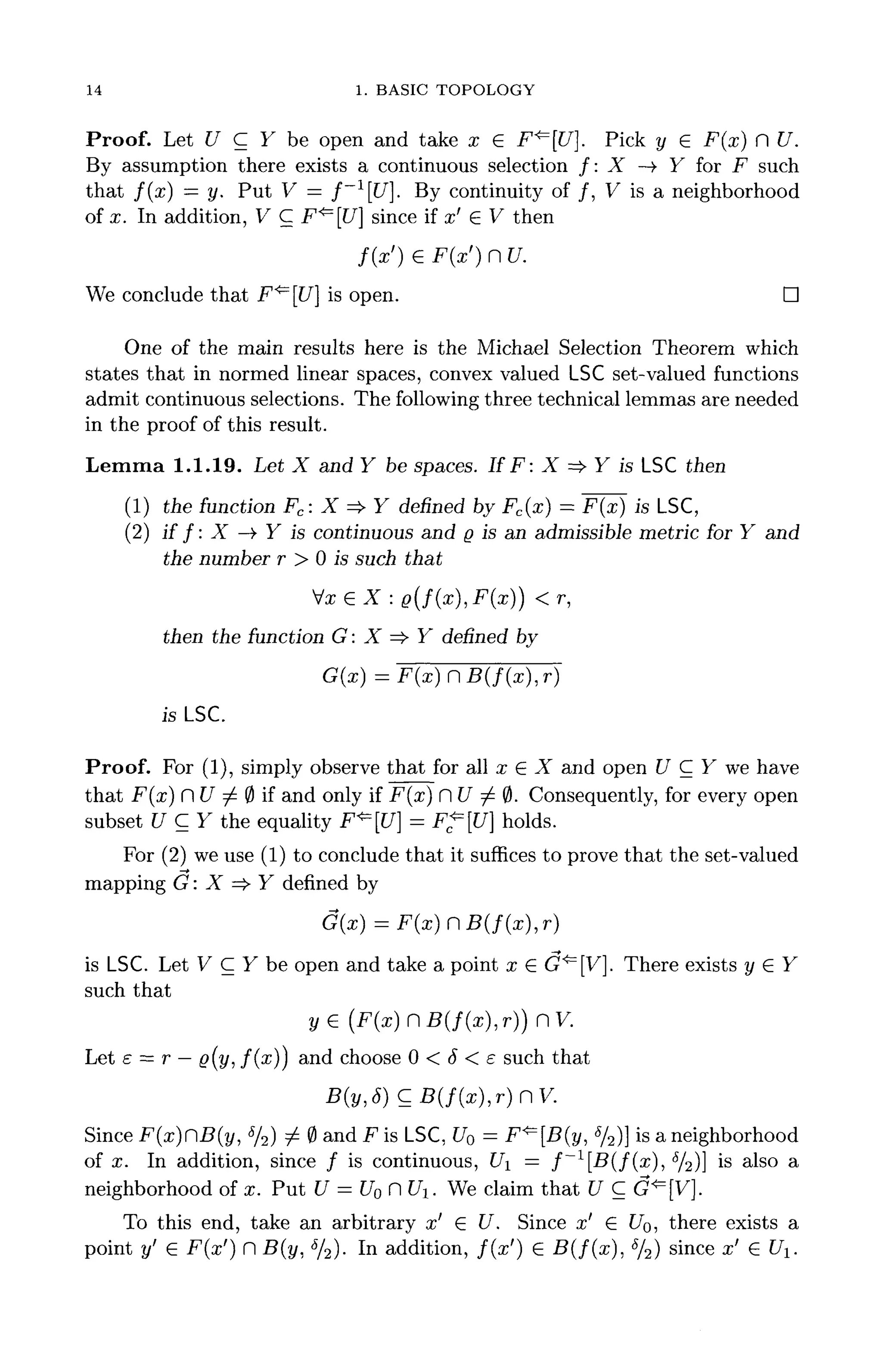 14 1. BASIC TOPOLOGY
Proof. Let U C Y be open and take x 6 F^[U}. Pick y e F(x)rU.
By assumption there exists a continuous selection /: X —»• Y for F such
that f ( x ) — y. Put V^ = f ~ 1
[ U ] , By continuity of /, V is a neighborhood
of x. In addition, V C F^[U] since if x' G V then
/(x') € F(z') n tf.
We conclude that F^ [U] is open. D
One of the main results here is the Michael Selection Theorem which
states that in normed linear spaces, convex valued LSCset-valued functions
admit continuous selections. The following three technical lemmas are needed
in the proof of this result.
Lemma 1.1.19. Let X and Y be spaces. If F: X => Y is LSC then
(1) the function Fc: X =* Y denned by Fc(x) = F(x) is LSC,
(2) if f : X -> Y is continuous and Q is an admissible metric for Y and
the number r > 0 is such that
then the function G: X =£• Y denned by
G(x)=F(x}nB(f(x),r)
isLSC.
Proof. For (1), simply observe that for all x GX and open U C Y we have
that F(x) H U 7^ 0 if and only if F(x) n U ^ 0. Consequently, for every open
subset U C Y the equality F^[U] = F^=[U] holds.
For (2) we use (1) to conclude that it suffices to prove that the set-valued
mapping G : X =$• Y defined by
(*), r)
is LSC. Let V C Y be open and take a point x € G^[V]. There exists y € Y
such that
Let e = r —g(y: /(x)) and choose 0 < 6 < e such that
B(y,S)CB(f(x),r)nV.
Since F(x)CB(y, %) ^ 0 and F is LSC, U0 = F<=[B(y, %)} is a neighborhood
of x. In addition, since / is continuous, U = f ~ l
[ B ( f ( x ) , 5
/2)] is a
lso a
neighborhood of x. Put U = U0 n U. We claim that U C G^[V].
To this end, take an arbitrary x' € U. Since x' € f/0, there exists a
point y' e F(ar') n B(y, 6
/2). In addition, f ( x ' ) G B ( f ( x ) , 5
/2) since x' e C/i.
 