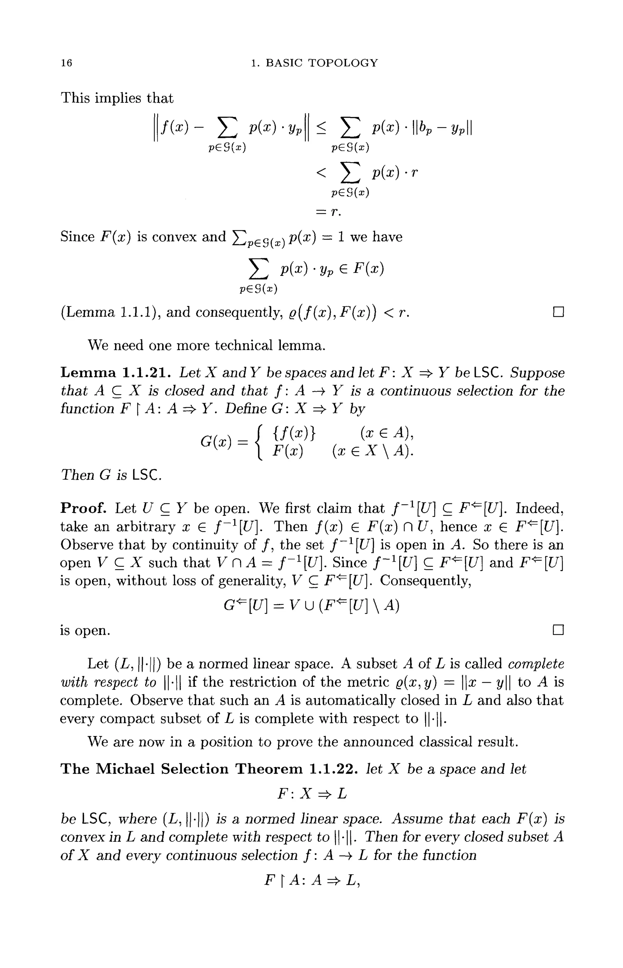 16 1. BASIC TOPOLOGY
This implies that
f /  X ^ /  ^ X ^ /  I I 7 I I
T [ nf*  X TM T* I • "Jl <L X 711 O" 1 * 11/I 11 I
/W /_. Px
) yp ^ / _ . JPW ll°p ypll
= r.
Since F(x) is convex and Y ^ & ( x P ( x
} = 1 we have
(Lemma 1.1.1), and consequently, ^>(/(x),F(x)) < r. D
We need one more technical lemma.
Lemma 1.1.21. Let X and Y be spaces and let F: X => Y be LSC. Suppose
that A C X is closed and that f : A ->• Y is a continuous selection for the
function FA:A=>Y. Define G: X => Y by
r f(~} (v (^ A
iJ x
/j vx c
•"•>•>
F(x) (xeXA).
Then G isLSC.
Proof. Let U C Y be open. We first claim that f~l
[U] C F*=[U]. Indeed,
take an arbitrary x 6 f~1
[U]. Then f(x) 6 F(x) H U, hence x € F^[U].
Observe that by continuity of /, the set f~l
[U] is open in A. So there is an
open V C X such that V n A = f~l
[U}. Since f~l
[U] C F^[C7] and F^[f7]
is open, without loss of generality, V C F^IU]. Consequently,
is open. D
Let (L, ||-||) be a normed linear space. A subset A of L is called complete
with respect to - if the restriction of the metric g(x,y) = x —y to A is
complete. Observe that such an A is automatically closed in L and also that
every compact subset of L is complete with respect to ||-||.
We are now in a position to prove the announced classical result.
The Michael Selection Theorem 1.1.22. let X be a space and let
be LSC, where (L, ||-||) is a normed linear space. Assume that each F(x) is
convex in L and complete with respect to -. Then for every closed subset A
of X and every continuous selection f : A —> L for the function
F A: A=> L,
 
