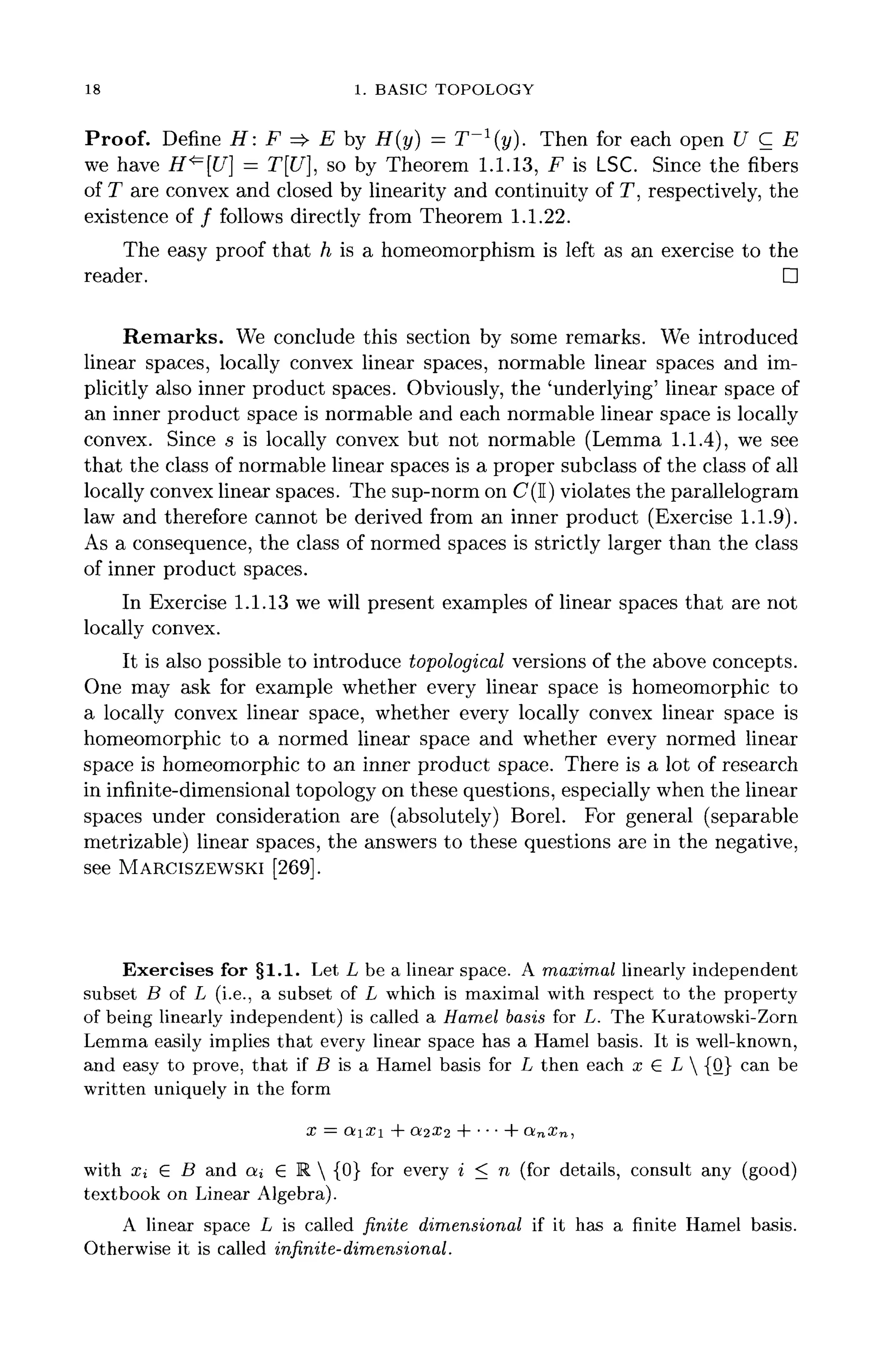18 1. BASIC TOPOLOGY
Proof. Define H: F => E by H(y) = T~l
(y). Then for each open U C E
we have H*=[U] = T[U], so by Theorem 1.1.13, F is LSC. Since the fibers
of T are convex and closed by linearity and continuity of T, respectively, the
existence of / follows directly from Theorem 1.1.22.
The easy proof that h is a homeomorphism is left as an exercise to the
reader. D
Remarks. We conclude this section by some remarks. We introduced
linear spaces, locally convex linear spaces, normable linear spaces and im-
plicitly also inner product spaces. Obviously, the 'underlying' linear space of
an inner product space is normable and each normable linear space is locally
convex. Since s is locally convex but not normable (Lemma 1.1.4), we see
that the class of normable linear spaces is a proper subclass of the class of all
locally convex linear spaces. The sup-norm on C(I) violates the parallelogram
law and therefore cannot be derived from an inner product (Exercise 1.1.9).
As a consequence, the class of normed spaces is strictly larger than the class
of inner product spaces.
In Exercise 1.1.13 we will present examples of linear spaces that are not
locally convex.
It is also possible to introduce topological versions of the above concepts.
One may ask for example whether every linear space is homeomorphic to
a locally convex linear space, whether every locally convex linear space is
homeomorphic to a normed linear space and whether every normed linear
space is homeomorphic to an inner product space. There is a lot of research
in infinite-dimensionaltopology on these questions, especially when the linear
spaces under consideration are (absolutely) Borel. For general (separable
metrizable) linear spaces, the answers to these questions are in the negative,
see MARCISZEWSKI [269].
Exercises for §1.1. Let L be a linear space. A maximal linearly independent
subset B of L (i.e., a subset of L which is maximal with respect to the property
of being linearly independent) is called a Hamel basis for L. The Kuratowski-Zorn
Lemma easily implies that every linear space has a Hamel basis. It is well-known,
and easy to prove, that if B is a Hamel basis for L then each x (E L  {0} can be
written uniquely in the form
+ Oiix-i + •••+ anxn,
with Xi £ B and on € R  {0} for every i < n (for details, consult any (good)
textbook on Linear Algebra).
A linear space L is called finite dimensional if it has a finite Hamel basis.
Otherwise it is called infinite- dimensional.
 