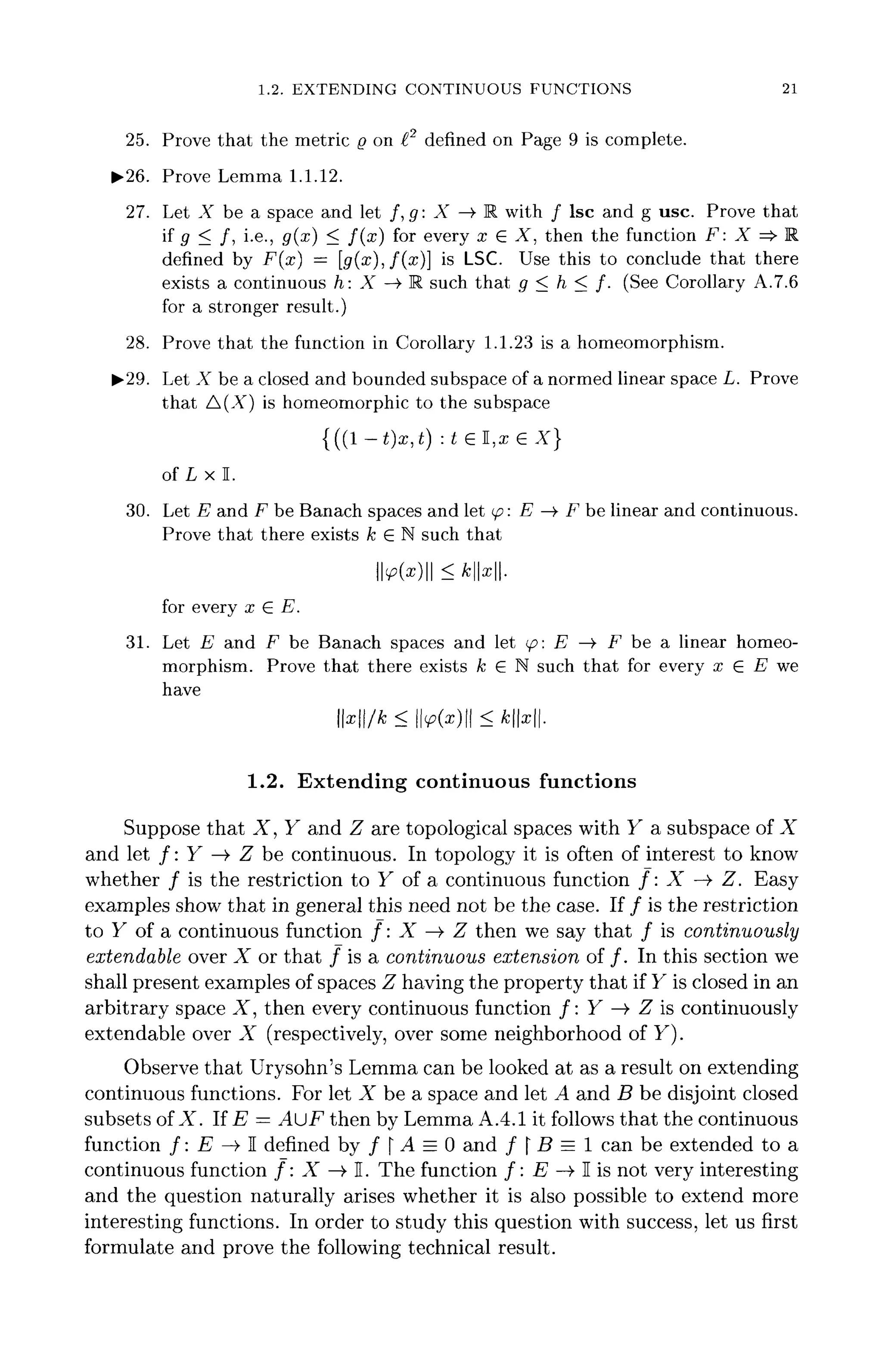 1.2. EXTENDING CONTINUOUS FUNCTIONS 21
25. Prove that the metric Q on I2
defined on Page 9 is complete.
*>26. Prove Lemma 1.1.12.
27. Let X be a space and let /, g: X —> R with / Isc and g use. Prove that
if 9 < /> i-e
-j g(x
) < f ( x
) f°r
every x £ X, then the function F: X =>• R
defined by F(x] — [g(x),f(x)] is LSC. Use this to conclude that there
exists a continuous h: X —> R such that g < h < f. (See Corollary A.7.6
for a stronger result.)
28. Prove that the function in Corollary 1.1.23 is a homeomorphism.
^•29. Let X be a closed and bounded subspace of a normed linear space L. Prove
that A(X) is homeomorphic to the subspace
{((1 -t)x,t) :tel,xe X}
of L x I.
30. Let E and F be Banach spaces and let (p: E —»• F be linear and continuous.
Prove that there exists k G N such that
<p(x)<kx.
for every x & E.
31. Let E1
and F be Banach spaces and let <p: E —> F be a linear homeo-
morphism. Prove that there exists k E N such that for every x £ E we
have
x/k< M*)|| <*N|.
1.2. Extending continuous functions
Suppose that X, Y and Z are topological spaces with Y a subspace of X
and let /: Y —> Z be continuous. In topology it is often of interest to know
whether / is the restriction to Y of a continuous function /: X —> Z. Easy
examples show that in general this need not be the case. If / is the restriction
to F of a continuous function /: X —> Z then we say that / is continuously
extendable over X or that / is a continuous extension of /. In this sectionwe
shall present examples of spaces Z having the property that if Y is closed in an
arbitrary space X, then every continuous function /: Y —>• Z is continuously
extendable over X (respectively, over some neighborhood of F).
Observe that Urysohn's Lemma can be looked at as a result on extending
continuous functions. For let X be a space and let A and B be disjoint closed
subsets ofX. If E = AJF then by Lemma A.4.1 it follows that the continuous
function /: E -» I denned by /  A = 0 and f B = I can be extended to a
continuous function /: X —> E. The function /: E —>• I is not very interesting
and the question naturally arises whether it is also possible to extend more
interesting functions. In order to study this question with success, let us first
formulate and prove the following technical result.
 