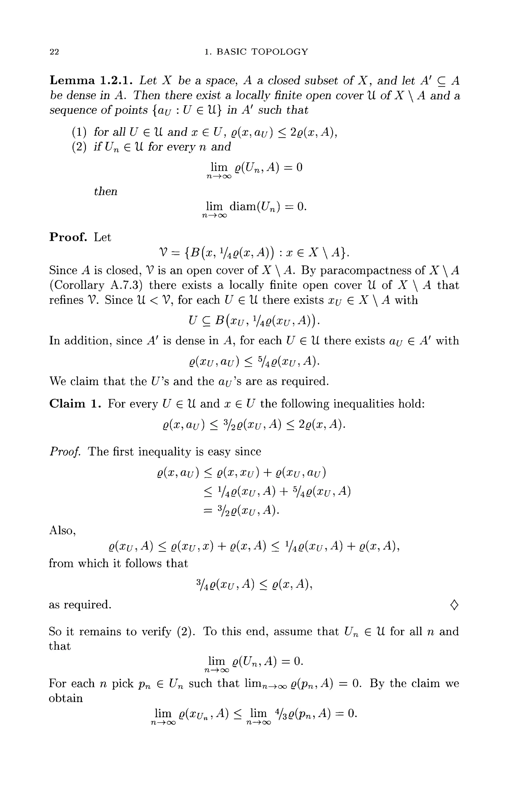 22 1. BASIC TOPOLOGY
Lemma 1.2.1. Let X be a space, A a closed subset of X, and let A' C A
be dense in A. Then there exist a locally finite open cover U of X A and a
sequence of points [au : U E U} in A' such that
(1) for all U 6 U and x € U, g(x, au) < 2@(x, A),
(2) if Un E U for every n and
lim g(Un,A) = 0
n —>-oo
then
lim diam(t/n) = 0.
n—>oo
Proof. Let
V={B(x,VtQ(x,A)):xeXA}.
Since A is closed, Vis an open cover ofX  A. Byparacompactness ofX  A
(Corollary A.7.3) there exists a locally finite open cover U of X  A that
refines V. Since U < V, for each U E U there exists xu E X  A with
UCB(xu,l
/4Q(xu,A)).
In addition, since A' is dense in A, for each U E U there exists au E -4' with
We claim that the C/'s and the Of/'s are as required.
Claim 1. For every C7 G U and x G C/ the following inequalities hold:
Proof. The first inequality is easy since
g(x, au) < Q(X,
Also,
Q(XU, A] < Q(XU,X) + g(x, A) < %g(xu, A) + g(x, A),
from which it follows that
%g(xu,A) < g(x,A),
as required. <C>
So it remains to verify (2). To this end,assume that Un G U for all n and
that
lim g(Un,A) =0.
n—>ao
For each n pick pn G Un such that linin^oo g(pn, A) = 0. By the claim we
obtain
lim Q(xUn,A) < lim 4
/3^Pn, A) = 0.
n—too n—>oo
 
