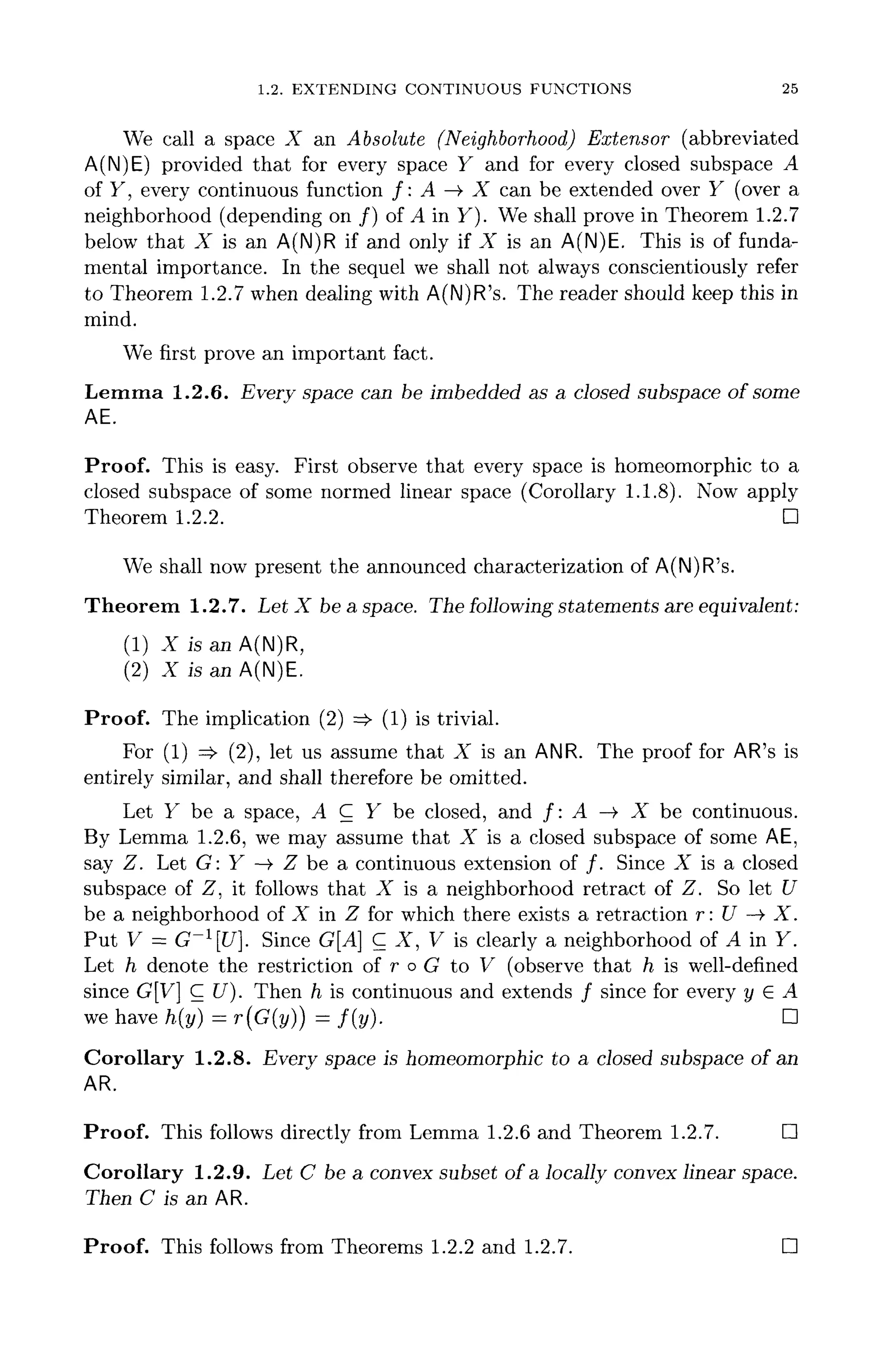 1.2. EXTENDING CONTINUOUS FUNCTIONS 25
We call a space X an Absolute (Neighborhood) Extensor (abbreviated
A(N)E) provided that for every space Y and for every closed subspace A
of y, every continuous function /: A —> X can be extended over Y (over a
neighborhood (depending on /) of A'mY). We shall prove in Theorem 1.2.7
below that X is an A(N)R if and only if X is an A(N)E. This is of funda-
mental importance. In the sequel we shall not always conscientiously refer
to Theorem 1.2.7 when dealing with A(N)R's. The reader should keep this in
mind.
We first prove an important fact.
Lemma 1.2.6. Every space can be imbedded as a closed subspace of some
AE.
Proof. This is easy. First observe that every space is homeomorphic to a
closed subspace of some normed linear space (Corollary 1.1.8). Now apply
Theorem 1.2.2. D
We shall now present the announced characterization of A(N)R's.
Theorem 1.2.7. Let X be a space. The following statements are equivalent:
(1) X is an A(N)R,
(2) X is an A(N)E.
Proof. The implication (2) =>• (1) is trivial.
For (1) => (2), let us assume that X is an ANR. The proof for AR'sis
entirely similar, and shall therefore be omitted.
Let Y be a space, A C Y be closed, and /: A —>• X be continuous.
By Lemma 1.2.6, we may assume that X is a closed subspace of some AE,
say Z. Let G: Y —> Z be a continuous extension of /. Since X is a closed
subspace of Z, it follows that X is a neighborhood retract of Z. So let U
be a neighborhood of X in Z for which there exists a retraction r: U —>• X.
Put V = G~l
[U]. Since G[A] C X, V is clearly a neighborhood of A in Y.
Let h denote the restriction of r o G to V (observe that h is well-defined
since G[V] C U). Then h is continuous and extends / since for every y G A
we have h(y) = r(G(y}} = f ( y ) . D
Corollary 1.2.8. Every space is homeomorphic to a closed subspace of an
AR.
Proof. This follows directly from Lemma 1.2.6 and Theorem 1.2.7. D
Corollary 1.2.9. Let C be a convex subset of a locally convex linear space.
Then C is an AR.
Proof. This follows from Theorems 1.2.2 and 1.2.7. D
 