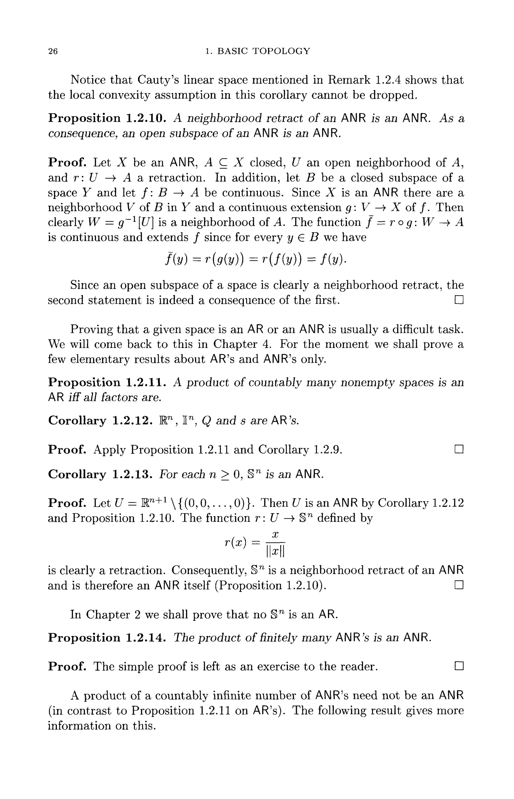 26 1. BASIC TOPOLOGY
Notice that Cauty's linear space mentioned in Remark 1.2.4 shows that
the local convexity assumption in this corollary cannot be dropped.
Proposition 1.2.10. A neighborhood retract of an ANR is an ANR. As a
consequence, an open subspace of an ANR is an ANR.
Proof. Let X be an ANR, A C X closed, U an open neighborhood of A,
and r: U —)• A a retraction. In addition, let B be a closed subspace of a
space Y and let /: B —> A be continuous. Since X is an ANR there are a
neighborhood V of B in Y and a continuous extension g: V —> X of /. Then
clearly W = g~l
U] is a neighborhood of A. The function f = ro g: W —> A
is continuous and extends / since for every y G B we have
Since an open subspace of a space is clearly a neighborhood retract, the
second statement is indeed a consequence of the first. D
Proving that a given space is an AR or an ANR is usually a difficult task.
We will come back to this in Chapter 4. For the moment we shall prove a
few elementary results about AR'sand ANR's only.
Proposition 1.2.11. A product of countably many nonempty spaces is an
AR iff all factors are.
Corollary 1.2.12. Rn
, ln
, Q and s are AR's.
Proof. Apply Proposition 1.2.11 and Corollary 1.2.9. D
Corollary 1.2.13. For each n > 0, §n
is an ANR.
Proof. Let U = Rn+1
{(0, 0, . . . , 0)}. Then U is an ANR by Corollary 1.2.12
and Proposition 1.2.10. The function r: U —>• §n
defined by
x
T(T — -
{
'   X  
llx
ll
is clearly a retraction. Consequently, Sn
is a neighborhood retract of an ANR
and is therefore an ANR itself (Proposition 1.2.10). D
In Chapter 2 we shall prove that no §n
is an AR.
Proposition 1.2.14. The product of finitely many ANR's is an ANR.
Proof. The simple proof is left as an exercise to the reader. D
A product of a countably infinite number of ANR's need not be an ANR
(in contrast to Proposition 1.2.11 on AR's). The following result gives more
information on this.
 