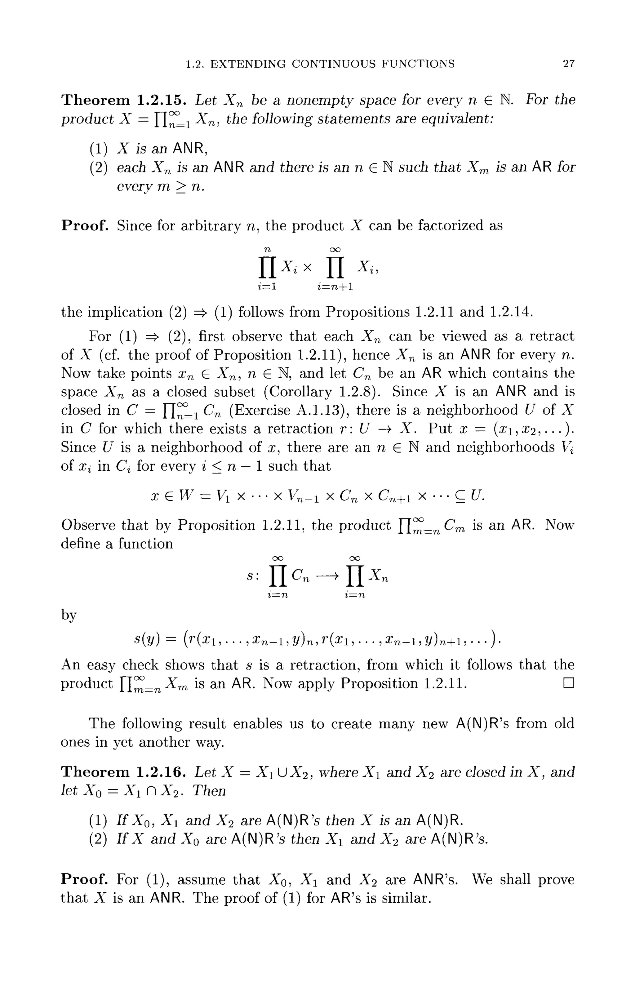 1.2. EXTENDING CONTINUOUS FUNCTIONS 27
Theorem 1.2.15. Let Xn be a nonempty space for every n £ N. For the
product X = n^Li Xn, the following statements are equivalent:
(1) X is an ANR,
(2) each Xn is an ANR and there is an n E N such that Xm is an AR for
every m > n.
Proof. Since for arbitrary n, the product X can be factorized as
n oo
n^x n x
»
i=l i=n+l
the implication (2) =$• (1) follows from Propositions 1.2.11 and 1.2.14.
For (1) =>• (2), first observe that each Xn can be viewed as a retract
of X (cf.the proof of Proposition 1.2.11), hence Xn is an ANR for every n.
Now take points xn G Xn, n e N, and let C^ be an AR which contains the
space Xn as a closed subset (Corollary 1.2.8). Since X is an ANR and is
closed in C = fl^Li Cn (Exercise A.1.13), there is a neighborhood U of X
in C for which there exists a retraction r: C7 -> X. Put x = (xi,X2, . ..)•
Since C/ is a neighborhood of x, there are an n G N and neighborhoods V^
of Xi in Cj for every i < n —1 such that
x e W = Vi x ••• x Vn-i x Cn x Cn+i x ••• C [/.
Observe that by Proposition 1.2.11, the product ~[^=nCm is an AR. Now
define a function
by
An easy check shows that s is a retraction, from which it follows that the
product rim=n^™ is an AR. Now apply Proposition 1.2.11. D
The following result enables us to create many new A(N)R's from old
ones in yet another way.
Theorem 1.2.16. Let X = X 11X2, where Xi and X% are closed in X, and
let X0 =Xi nX2. Then
(1) I f X 0 , Xl and X2 are A(N)R's then X is an A(N)R.
(2) IfX and X0 are A(N)R's then Xi and X2 are A(N)R's.
Proof. For (1), assume that XQ, X and X% are ANR's. We shall prove
that X is an ANR. The proof of (1) for AR'sis similar.
 