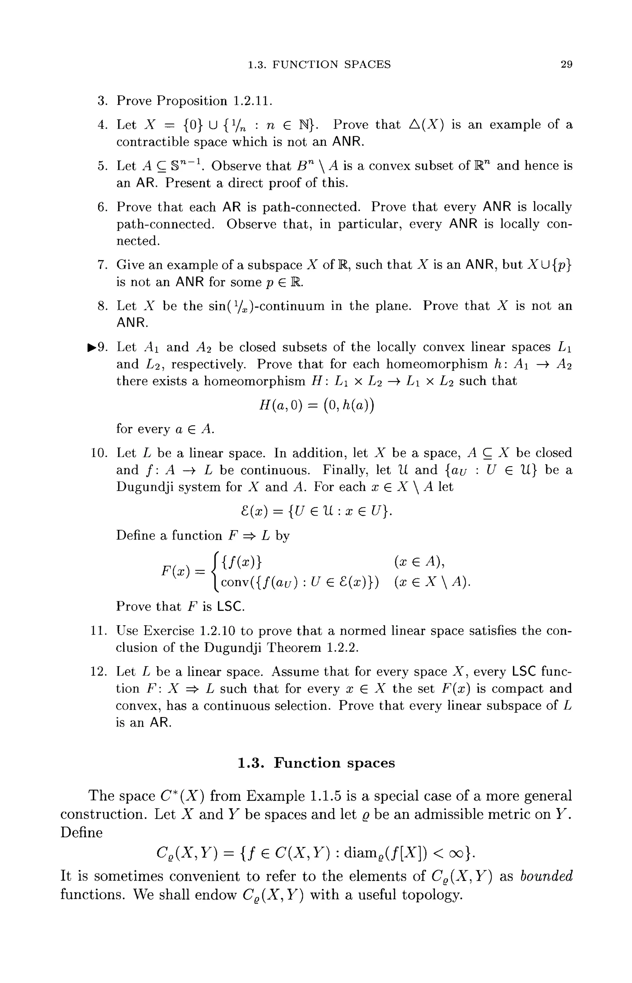 1.3. FUNCTION SPACES 29
3. Prove Proposition 1.2.11.
4. Let X - {0} U {l
/n : n e N}. Prove that A(X) is an example of a
contractible space which is not an ANR.
5. Let A C S™"1
. Observe that Bn
 A is a convex subset ofW1
and hence is
an AR. Present a direct proof of this.
6. Prove that each AR is path-connected. Prove that every ANR is locally
path-connected. Observe that, in particular, every ANR is locallycon-
nected.
7. Give an example of a subspace X of R, such that X is an ANR, but XU{p}
is not an ANR for some p G R.
8. Let X be the sin(yx)-continuum in the plane. Prove that X is not an
ANR.
^•9. Let .4i and A^ be closed subsets of the locally convex linear spaces LI
and 1/2, respectively. Prove that for each homeomorphism h: A —> AI
there exists a homeomorphism H: LI x 1/2 —> LI x Lz such that
H(a,0) = (0,/i(a))
for every a G A.
10. Let L be a linear space. In addition, let X be a space, A C X be closed
and /: A —> L be continuous. Finally, let It and {au • U £ It} be a
Dugundji system for X and A. For each x G X  A let
8.(x) = {U <E U : x 6 U}.
Define a function F =>• L by
Ffx) =
^ ' ' conv({/(a[/) : U e £ ( x ) } ) (x£XA).
Prove that F isLSC.
11. Use Exercise 1.2.10 to prove that a normed linear space satisfies the con-
clusion of the Dugundji Theorem 1.2.2.
12. Let L be a linear space. Assume that for every space X, every LSC func-
tion F: X => L such that for every x G X the set F(x) is compact and
convex, has a continuous selection. Prove that every linear subspace of L
is an AR.
1.3. Function spaces
The space C*(X) from Example 1.1.5 is a special case of a more general
construction. Let X and Y be spaces and let Q be an admissible metric on Y.
Define
Ce(X,Y) = {/ € C(X,Y) : diaine(/[X]) < oo}.
It is sometimes convenient to refer to the elements of Ce(X, Y} as bounded
functions. We shall endow CB(X, Y) with a useful topology.
 