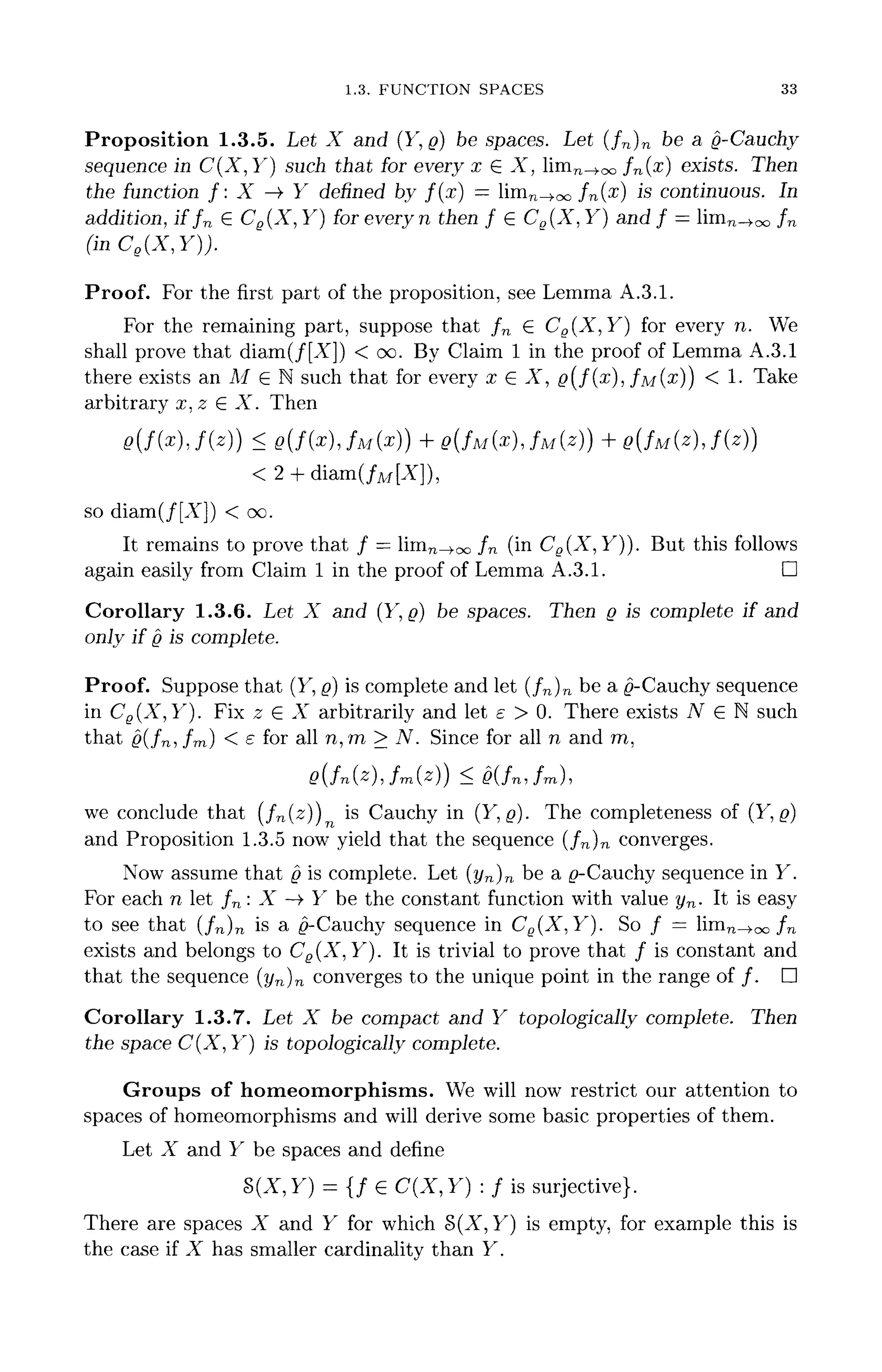 1.3. FUNCTION SPACES 33
Proposition 1.3.5. Let X and (Y, g) be spaces. Let (fn }n be a g-Cauchy
sequence in C(X,Y] such that for every x G X, lim^^oo fn(x) exists. Then
the function f : X -> Y defined by f(x] — limn^oo /n(x) is continuous. In
addition, if fn G Ce(X, Y) for every n then f G Cg(X, Y} and f = lim™-^ fn
(inCe(X,Y)).
Proof. For the first part of the proposition, see Lemma A.3.1.
For the remaining part, suppose that fn G CS(X, Y) for every n. We
shall prove that diam(/[A"]) < oo. By Claim 1 in the proof of Lemma A.3.1
there exists an M G N such that for every x G X, g ( f ( x ) , /M(^)) < 1- Take
arbitrary x,z GX. Then
g ( f ( x ) J ( z } ) < g ( f ( x ) , f M ( x ) ) + Q(fM(x], f M ( z ) ) + g ( f M ( z } J ( z ) )
< 2 + diam(/M[A]),
so diam(/[A"]) < oo.
It remains to prove that / = limTn.00 fn (in C8(X,Y)). But this follows
again easily from Claim 1 in the proof of Lemma A.3.1. D
Corollary 1.3.6. Let X and (Y, g) be spaces. Then g is complete if and
only if g is complete.
Proof. Suppose that (Y, g) is complete and let (fn}n be a 0-Cauchy sequence
in Ce(X,Y). Fix z G A" arbitrarily and let e > 0. There exists A7
" G N such
that g(fm fm) < £ for all n,ra > N. Since for all n and m,
we conclude that (fn(z)) is Cauchy in (Y,g). The completeness of (Y, g)
and Proposition 1.3.5 now yield that the sequence (/n)n converges.
Now assume that g is complete. Let (yn)n be a ^-Cauchy sequence in Y.
For each n let fn : X -> Y be the constant function with value yn. It is easy
to see that (fn )n is a ^-Cauchy sequence in Ce(X,Y). So / = limn_^oo fn
exists and belongs to Ce(X,Y). It is trivial to prove that / is constant and
that the sequence (yn)n converges to the unique point in the range of /. D
Corollary 1.3.7. Let X be compact and Y topologically complete. Then
the space C(X,Y) is topologically complete.
Groups of homeomorphisms. We will now restrict our attention to
spaces of homeomorphisms and will derive some basic properties of them.
Let X and Y be spaces and define
§(A,F) = {/ G C(X,Y) : f is surjective}.
There are spaces X and Y for which §(A", Y) is empty, for example this is
the case if X has smaller cardinality than Y.
 