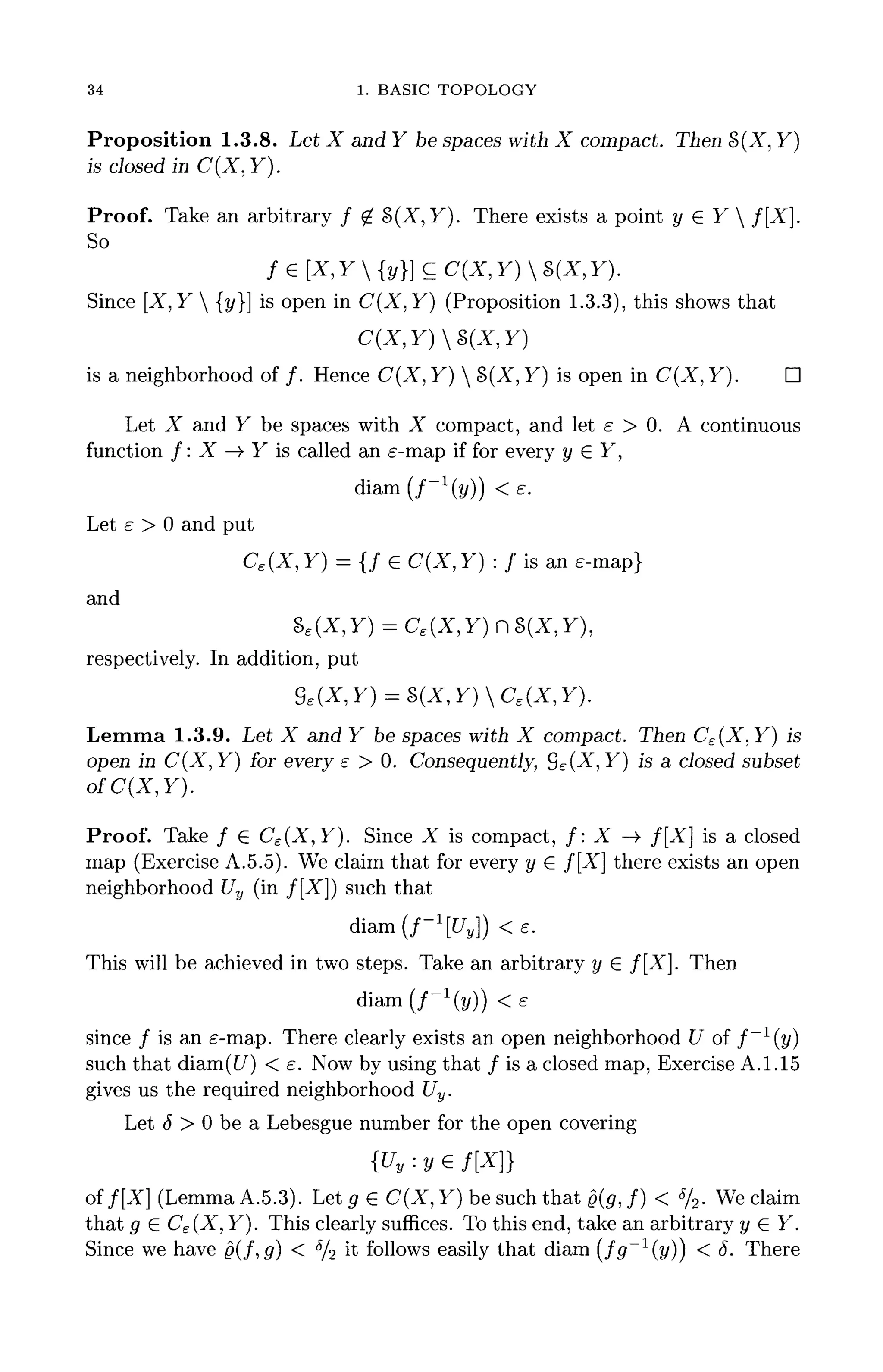 34 1. BASIC TOPOLOGY
Proposition 1.3.8. Let X and Y be spaces with X compact. Then §>(X, Y}
is closed in C(X, Y).
Proof. Take an arbitrary / ^ S(X, Y). There exists a point y GY  f[X].
So
fe[X,Y{y}]CC(X,Y)S(X,Y).
Since [X, Y  {y}] is open in C(X,Y) (Proposition 1.3.3), this shows that
is a neighborhood of /. Hence C(X, Y)  B(X, Y} is open in C(X, Y}. D
Let X and Y be spaces with X compact, and let e > 0. A continuous
function /: X —> Y is called an e-map if for every y G Y,
s.
Let e > 0 and put
CE(X, Y) = {/ G C(X, Y) : f is an e-map}
and
Se(X,Y)=Ce(X,Y)nS(X,Y),
respectively. In addition, put
Lemma 1.3.9. Let X and Y be spaces with X compact. Then C£(X,Y) is
open in C(X, Y) for every e > 0. Consequently, S£(X, Y} is a closed subset
ofC(X,Y).
Proof. Take / G C£(X,Y). Since X is compact, /: X ->• f[X] is a closed
map (Exercise A.5.5). We claim that for every y G f[X] there exists an open
neighborhood Uy (in /[-X"]) such that
diam(f-l
[Uy}) <e.
This will be achieved in two steps. Take an arbitrary y G f[X]. Then
diam(f-l
(y)) <e
since / is an £-map. There clearly exists an open neighborhood U of f ~ l
( y )
such that diam(C7) < e. Nowby using that / is a closed map, Exercise A. 1.15
gives us the required neighborhood Uy.
Let 6 > 0 be a Lebesgue number for the open covering
{Uy-.yz f[X}}
off[X] (Lemma A.5.3). Let g G C(X, Y) be such that g(g, /) < %. We claim
that g G C£(X, Y). This clearly suffices. To this end, take an arbitrary y G Y.
Since we have 0(f,g) < 5
/2 it follows easily that diam (fg~1
(y)) < 5. There
 