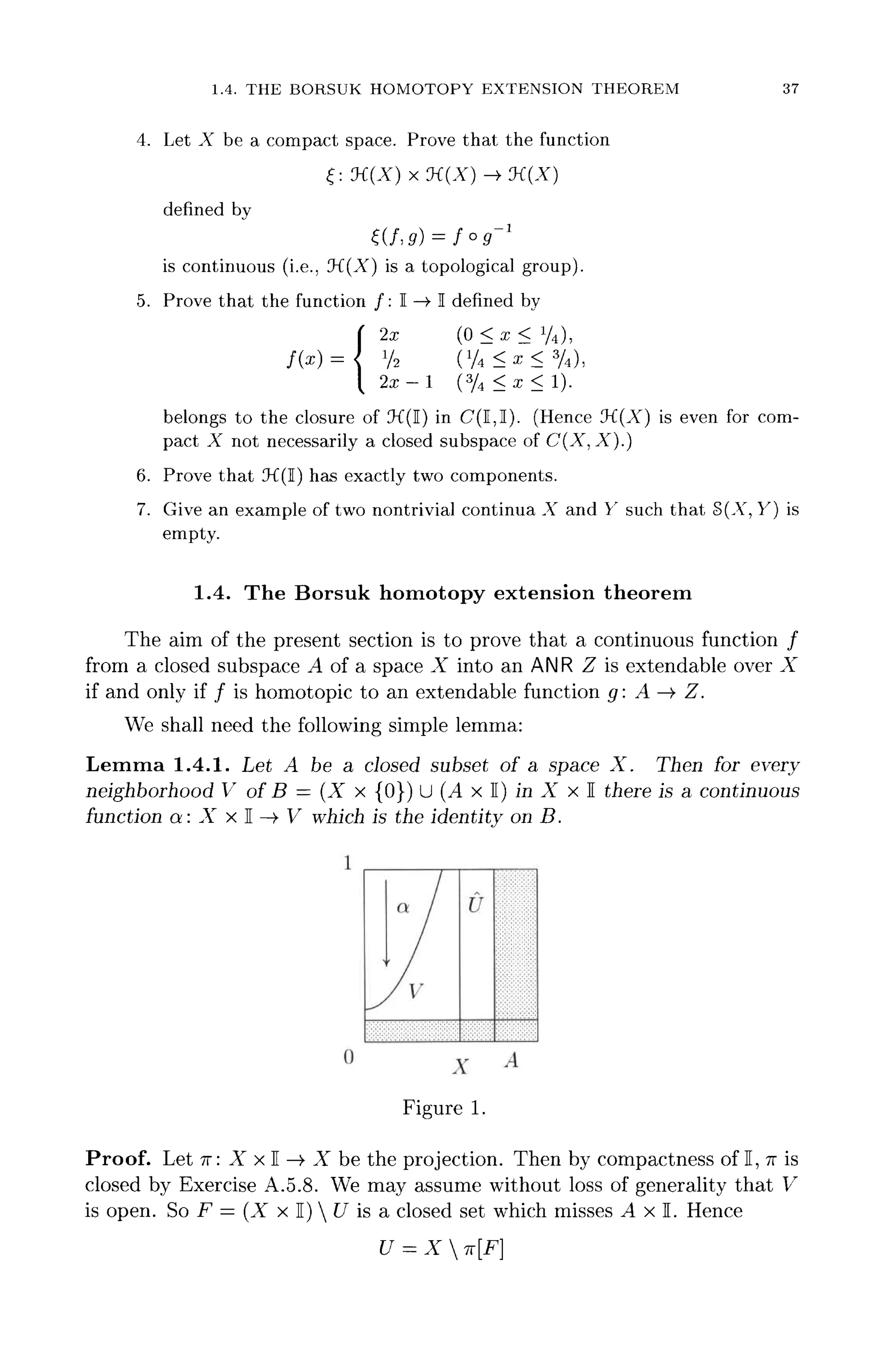 1.4. THE BORSUK HOMOTOPY EXTENSION THEOREM 37
4. Let X be a compact space. Prove that the function
f: M(X) x :K(X)-» K(X)
defined by
^(/,S) = /o5"1
is continuous (i.e., 'K(X) is a topological group).
5. Prove that the function /: I —>• I defined by
x (0 < x < V4),
belongs to the closure of IK(I) in C(I,I). (Hence IK(A") is even for com-
pact A not necessarily a closed subspace of C(X, A).)
6. Prove that IK(I) has exactly two components.
7. Give an example of two nontrivial continua A and Y such that S(A", Y) is
empty.
1.4. The Borsuk homotopy extension theorem
The aim of the present section is to prove that a continuous function /
from a closed subspace A of a space X into an ANR Z is extendable over X
if and only if / is homotopic to an extendable function g: A —> Z.
We shall need the following simple lemma:
Lemma 1.4.1. Let A be a closed subset of a space X. Then for every
neighborhood V of B — (X x {0}) U (A x I) in X x I there is a continuous
function a: X x I —>• V which is the identity on B.
I
V
U
0 x A
Figure 1.
Proof. Let TT: X x I ->• X be the projection. Then by compactness of I, TT is
closed by Exercise A.5.8. We may assume without loss of generality that V
is open. So F = (X x I)  U is a closed set which misses A x I. Hence
U = X 7t[F}
 