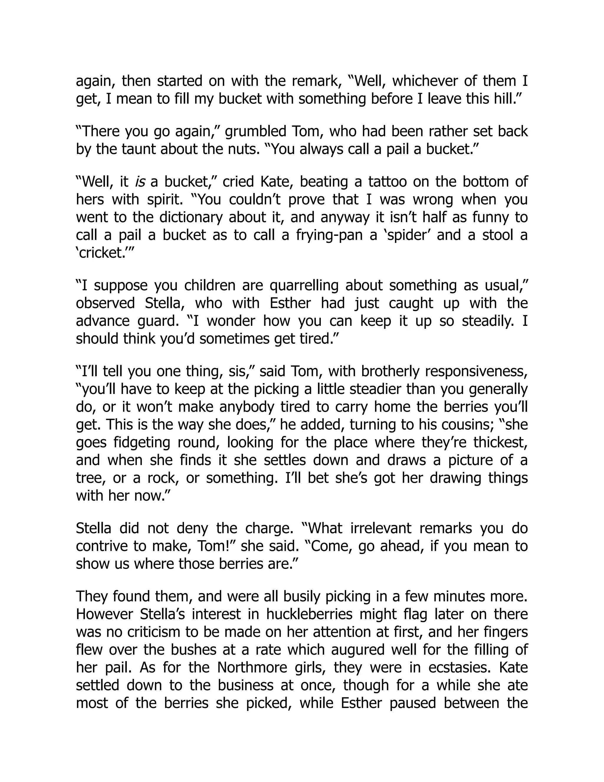 again, then started on with the remark, “Well, whichever of them I
get, I mean to fill my bucket with something before I leave this hill.”
“There you go again,” grumbled Tom, who had been rather set back
by the taunt about the nuts. “You always call a pail a bucket.”
“Well, it is a bucket,” cried Kate, beating a tattoo on the bottom of
hers with spirit. “You couldn’t prove that I was wrong when you
went to the dictionary about it, and anyway it isn’t half as funny to
call a pail a bucket as to call a frying-pan a ‘spider’ and a stool a
‘cricket.’”
“I suppose you children are quarrelling about something as usual,”
observed Stella, who with Esther had just caught up with the
advance guard. “I wonder how you can keep it up so steadily. I
should think you’d sometimes get tired.”
“I’ll tell you one thing, sis,” said Tom, with brotherly responsiveness,
“you’ll have to keep at the picking a little steadier than you generally
do, or it won’t make anybody tired to carry home the berries you’ll
get. This is the way she does,” he added, turning to his cousins; “she
goes fidgeting round, looking for the place where they’re thickest,
and when she finds it she settles down and draws a picture of a
tree, or a rock, or something. I’ll bet she’s got her drawing things
with her now.”
Stella did not deny the charge. “What irrelevant remarks you do
contrive to make, Tom!” she said. “Come, go ahead, if you mean to
show us where those berries are.”
They found them, and were all busily picking in a few minutes more.
However Stella’s interest in huckleberries might flag later on there
was no criticism to be made on her attention at first, and her fingers
flew over the bushes at a rate which augured well for the filling of
her pail. As for the Northmore girls, they were in ecstasies. Kate
settled down to the business at once, though for a while she ate
most of the berries she picked, while Esther paused between the
 